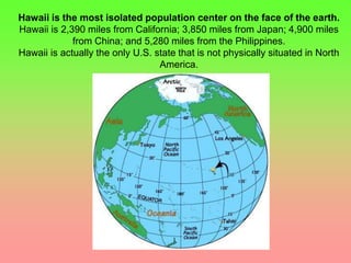 Hawaii is the most isolated population center on the face of the earth. 
Hawaii is 2,390 miles from California; 3,850 miles from Japan; 4,900 miles 
from China; and 5,280 miles from the Philippines. 
Hawaii is actually the only U.S. state that is not physically situated in North 
America. 
 