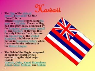 Hawaii • The flag of the state of 
Hawaii (Hawaiian: Ka Hae 
Hawaii) is the 
officialstandard symbolizing Ha 
waii as a US state. The same flag 
had also previously been used by 
the kingdom, protectorate, republ 
ic, and territory of Hawaii. It is 
the only US state flag to feature 
the Union Flag of the United 
Kingdom, a holdover of the 
period in Hawaiian history when 
it was under the influence of 
the British Empire. 
• The field of the flag is composed 
of eight horizontal stripes 
symbolizing the eight major 
islands 
(Hawaii, Oahu, Kauai, Kahoolawe 
,Lānai, Maui, Molokai and Niihau 
). 
 