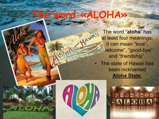 The word «ALOHA» 
• The word “aloha” has 
at least four meanings; 
it can mean “love”, 
“welcome”, “good-bye” 
and “friendship”. 
• The state of Hawaii has 
been nicknamed 
Aloha State. 
 