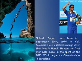 Orlando Duque was born in 
September 10th, 1974 in Cali, 
Colombia. He is a Colombian high diver 
that lives in Hawaii. He won the first 
ever Gold medal in the sport at the 
2013 World Aquatics Championships 
in Barcelona. 
 