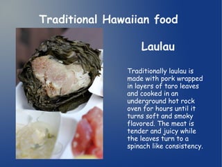 Traditional Hawaiian food 
Laulau 
Traditionally laulau is 
made with pork wrapped 
in layers of taro leaves 
and cooked in an 
underground hot rock 
oven for hours until it 
turns soft and smoky 
flavored. The meat is 
tender and juicy while 
the leaves turn to a 
spinach like consistency. 
 