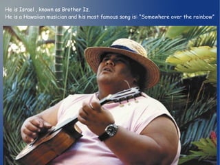He is Israel , known as Brother Iz. 
He is a Hawaiian musician and his most famous song is: “Somewhere over the rainbow” 
 