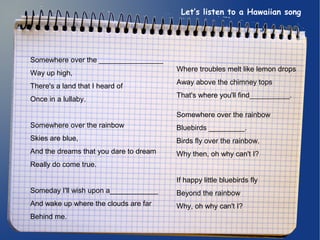 Let’s listen to a Hawaiian song 
Somewhere over the ________________ 
Way up high, 
There's a land that I heard of 
Once in a lullaby. 
Somewhere over the rainbow 
Skies are blue, 
And the dreams that you dare to dream 
Really do come true. 
Someday I'll wish upon a____________ 
And wake up where the clouds are far 
Behind me. 
Where troubles melt like lemon drops 
Away above the chimney tops 
That's where you'll find__________. 
Somewhere over the rainbow 
Bluebirds _________. 
Birds fly over the rainbow. 
Why then, oh why can't I? 
If happy little bluebirds fly 
Beyond the rainbow 
Why, oh why can't I? 
 