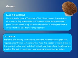 Games 
PASS THE COCONUT 
Like the popular game of “hot potato,” but using a coconut, have everyone 
sit in a circle. Play Hawaiian music or strum an ukulele while participants 
pass a coconut around. Stop the music and whoever is holding the coconut 
is “out.” Continue until there is one person left. 
ʻULU MAIKA 
Similar to lawn bowling, ʻulu maika is a traditional ancient Hawaiian game that 
requires concentration and coordination. Place two wooden or metal stakes in 
the ground, 6 inches apart and about 15 feet away from where the players are 
standing. The goal is to roll your stone smoothly between the two stakes. 
 