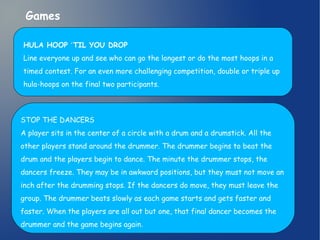 Games 
HULA HOOP ʻTIL YOU DROP 
Line everyone up and see who can go the longest or do the most hoops in a 
timed contest. For an even more challenging competition, double or triple up 
hula-hoops on the final two participants. 
STOP THE DANCERS 
A player sits in the center of a circle with a drum and a drumstick. All the 
other players stand around the drummer. The drummer begins to beat the 
drum and the players begin to dance. The minute the drummer stops, the 
dancers freeze. They may be in awkward positions, but they must not move an 
inch after the drumming stops. If the dancers do move, they must leave the 
group. The drummer beats slowly as each game starts and gets faster and 
faster. When the players are all out but one, that final dancer becomes the 
drummer and the game begins again. 
