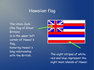 Hawaiian flag 
The Union Jack 
(the flag of Great 
Britain) 
is in the upper left 
corner of Hawaii's 
flag, 
honoring Hawaii's 
long relationship 
with the British. The eight stripes of white, 
red and blue represent the 
eight main islands of Hawaii. 
 