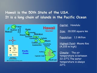 Hawaii is the 50th State of the USA. 
It is a long chain of islands in the Pacific Ocean 
Capital: Honolulu 
Size: 28.000 square km 
Population: 1.3 Million 
Highest Point: Mauna Kea 
(4,205 m high) 
Climate: The air 
temperature is between 
22-27°C.The water 
temperature is always 
22°C. 
 