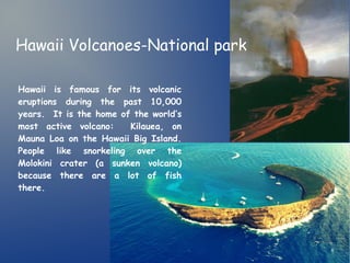 Hawaii Volcanoes-National park 
Hawaii is famous for its volcanic 
eruptions during the past 10,000 
years. It is the home of the world’s 
most active volcano: Kilauea, on 
Mauna Loa on the Hawaii Big Island. 
People like snorkeling over the 
Molokini crater (a sunken volcano) 
because there are a lot of fish 
there. 
 