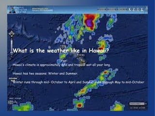 What is the weather like in Hawaii? 
Hawaii’s climate is approximately mild and tropical wet all year long. 
Hawaii has two seasons: Winter and Summer. 
Winter runs through mid- October to April and Summer runs through May to mid-October. 
 