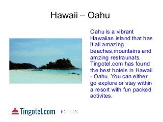 Hawaii – Oahu
Oahu is a vibrant
Hawaiian island that has
it all amazing
beaches,mountains and
amzing restraunats.
Tingotel.com has found
the best hotels in Hawaii
- Oahu. You can either
go explore or stay within
a resort with fun packed
activites.
 