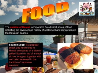 The cuisine of Hawaii incorporates five distinct styles of food
reflecting the diverse food history of settlement and immigration in
the Hawaiian Islands
Spam musubi is a popular
snack and lunch food in
Hawaii composed of a slice of
grilled Spam on top of a block
of rice, wrapped together with
nori dried seaweed in the
tradition of Japanese
omusubi.
 