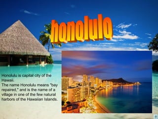 Honolulu is capital city of the
Hawaii.
The name Honolulu means "bay
repaired," and is the name of a
village in one of the few natural
harbors of the Hawaiian Islands.
 