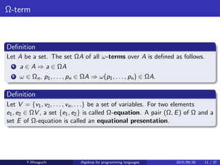 Ω-term
Deﬁnition
Let A be a set. The set ΩA of all ω-terms over A is deﬁned as follows.
1 a ∈ A ⇒ a ∈ ΩA
2 ω ∈ Ωn, p1, . . . , pn ∈ ΩA ⇒ ω(p1, . . . , pn) ∈ ΩA.
Deﬁnition
Let V = {v1, v2, . . . , vn, . . .} be a set of variables. For two elements
e1, e2 ∈ ΩV , a set {e1, e2} is called Ω-equation. A pair (Ω, E) of Ω and a
set E of Ω-equation is called an equational presentation.
Y.Mizoguchi Algebras for programming languages 2015/09/30 11 / 27
 