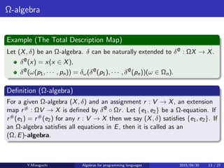 Ω-algebra
Example (The Total Description Map)
Let (X, δ) be an Ω-algebra. δ can be naturally extended to δ@ : ΩX → X.
δ@(x) = x(x ∈ X),
δ@(ω(p1, · · · , pn)) = δω(δ@(p1), · · · , δ@(pn))(ω ∈ Ωn).
Deﬁnition (Ω-algebra)
For a given Ω-algebra (X, δ) and an assignment r : V → X, an extension
map r# : ΩV → X is deﬁned by δ@ · Ωr. Let {e1, e2} be a Ω-equation. If
r#(e1) = r#(e2) for any r : V → X then we say (X, δ) satisﬁes {e1, e2}. If
an Ω-algebra satisﬁes all equations in E, then it is called as an
(Ω, E)-algebra.
Y.Mizoguchi Algebras for programming languages 2015/09/30 13 / 27
 