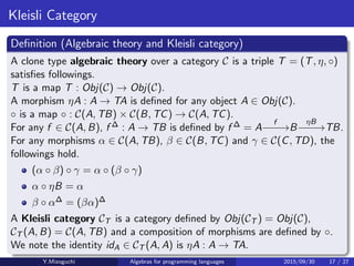 Kleisli Category
Deﬁnition (Algebraic theory and Kleisli category)
A clone type algebraic theory over a category C is a triple T = (T, η, ◦)
satisﬁes followings.
T is a map T : Obj(C) → Obj(C).
A morphism ηA : A → TA is deﬁned for any object A ∈ Obj(C).
◦ is a map ◦ : C(A, TB) × C(B, TC) → C(A, TC).
For any f ∈ C(A, B), f ∆ : A → TB is deﬁned by f ∆ = A
f
−−−→B
ηB
−−−→TB.
For any morphisms α ∈ C(A, TB), β ∈ C(B, TC) and γ ∈ C(C, TD), the
followings hold.
(α ◦ β) ◦ γ = α ◦ (β ◦ γ)
α ◦ ηB = α
β ◦ α∆ = (βα)∆
A Kleisli category CT is a category deﬁned by Obj(CT ) = Obj(C),
CT (A, B) = C(A, TB) and a composition of morphisms are deﬁned by ◦.
We note the identity idA ∈ CT (A, A) is ηA : A → TA.
Y.Mizoguchi Algebras for programming languages 2015/09/30 17 / 27
 