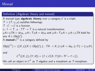 Monad
Deﬁnition (Algebraic theory and monad)
A monad type algebraic theory over a category C is a triple
T = (T, η, µ) satisﬁes followings.
T : C → C is a functor.
η : I → T, µ : TT → T is a natural transformation.
µA · ηTA = idTA, µA · TηA = idTA and µA · TµA = µA · µTA hold for any
A ∈ Obj(C).
A category CT of T-algebra and T-homomorphisms is deﬁned by
Obj(CT
) = {(X, ξ) | X ∈ Obj(C), ξ : TX → X, ξ·ηX = idX , ξ·Tξ = ξ·µX}
and
CT
((X, ξ), (Y , θ)) = {f ∈ C(X, Y ) | θ · Tf = f · ξ}.
We call an object in CT as T-algebra and a morphism as
T-homomorphism.
Y.Mizoguchi Algebras for programming languages 2015/09/30 18 / 27
 