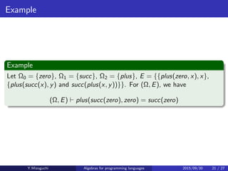 Example
Example
Let Ω0 = {zero}, Ω1 = {succ}, Ω2 = {plus}, E = {{plus(zero, x), x},
{plus(succ(x), y) and succ(plus(x, y))}}. For (Ω, E), we have
(Ω, E) ⊢ plus(succ(zero), zero) = succ(zero)
Y.Mizoguchi Algebras for programming languages 2015/09/30 21 / 27
 