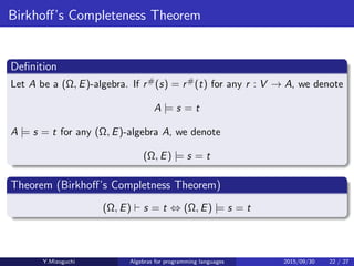 Birkhoﬀ’s Completeness Theorem
Deﬁnition
Let A be a (Ω, E)-algebra. If r#(s) = r#(t) for any r : V → A, we denote
A |= s = t
A |= s = t for any (Ω, E)-algebra A, we denote
(Ω, E) |= s = t
Theorem (Birkhoﬀ’s Completness Theorem)
(Ω, E) ⊢ s = t ⇔ (Ω, E) |= s = t
Y.Mizoguchi Algebras for programming languages 2015/09/30 22 / 27
 