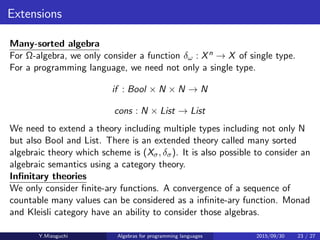Extensions
Many-sorted algebra
For Ω-algebra, we only consider a function δω : Xn → X of single type.
For a programming language, we need not only a single type.
if : Bool × N × N → N
cons : N × List → List
We need to extend a theory including multiple types including not only N
but also Bool and List. There is an extended theory called many sorted
algebraic theory which scheme is (Xσ, δσ). It is also possible to consider an
algebraic semantics using a category theory.
Inﬁnitary theories
We only consider ﬁnite-ary functions. A convergence of a sequence of
countable many values can be considered as an inﬁnite-ary function.
Monad and Kleisli category have an ability to consider those algebras.
Y.Mizoguchi Algebras for programming languages 2015/09/30 23 / 27
 
