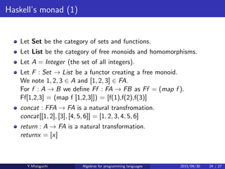 Haskell’s monad (1)
Let Set be the category of sets and functions.
Let List be the category of free monoids and homomorphisms.
Let A = Integer (the set of all integers).
Let F : Set → List be a functor creating a free monoid.
We note 1, 2, 3 ∈ A and [1, 2, 3] ∈ FA.
For f : A → B we deﬁne Ff : FA → FB as Ff = (map f ).
Ff[1,2,3] = (map f [1,2,3]) = [f(1),f(2),f(3)]
concat : FFA → FA is a natural transfromation.
concat[[1, 2], [3], [4, 5, 6]] = [1, 2, 3, 4, 5, 6]
return : A → FA is a natural transformation.
return x = [x]
Y.Mizoguchi Algebras for programming languages 2015/09/30 24 / 27
 