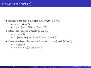 Haskell’s monad (3)
Haskell’s monad is a triple (F, return, >>=).
return : A → FA
>>=: (A → FB) → (FA → FB)
Kleisli category is a triple (F, η, ◦).
η : A → FA
◦ : (A → FB) × (B → FC) → (A → FC)
Correspondence between (F, return, >>=) and (F, η, ◦).
η = return
α ◦ β = λ x.((α x) >>= β).
Y.Mizoguchi Algebras for programming languages 2015/09/30 26 / 27
 