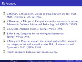 References
G.Higman, B.H.Neumann, Groups as groupoids with one law, Publ.
Math. Debrecen 2, 215–221,1952.
Y.Kawahara, Y.Mizoguchi, Categorical assertion semantics in toposes,
Advances in Software Science and Technology, Vol.4(1992), 137-150.
E.G.Manes, Algebraic Theories, Springer-Verlag, 1976.
S.Mac Lane, Categories for the working mathematician,
Springer-Verlag, 1978.
Y.Mizoguchi, Powerset monad, ﬁlter monad and primﬁlter monad in
the category of set with monoid actions, Bull. of Informatics and
Cybernetics, Vol.21(1985), 83-95.
Haskell Language, https://www.haskell.org/.
Y.Mizoguchi Algebras for programming languages 2015/09/30 27 / 27
 