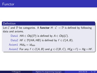 Functor
Deﬁnition
Let C and D be categories. A functor H : C → D is deﬁned by the
following data and axioms.
Datum1 HA ∈ Obj(D) is deﬁned by A ∈ Obj(C).
Datum2 Hf ∈ D(HA, HB) is deﬁned by f ∈ C(A, B).
Axiom1 HidA = idHA.
Axiom2 For any f ∈ C(A, B) and g ∈ C(B, C), H(g · f ) = Hg · Hf .
Y.Mizoguchi Algebras for programming languages 2015/09/30 4 / 27
 