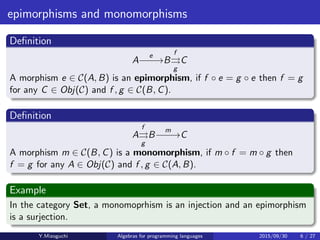epimorphisms and monomorphisms
Deﬁnition
A
e
−−−→B
f
⇒
g
C
A morphism e ∈ C(A, B) is an epimorphism, if f · e = g · e then f = g for
any C ∈ Obj(C) and f , g ∈ C(B, C).
Deﬁnition
A
f
⇒
g
B
m
−−−→C
A morphism m ∈ C(B, C) is a monomorphism, if m · f = m · g then
f = g for any A ∈ Obj(C) and f , g ∈ C(A, B).
Example
In the category Set, a monomoprhism is an injection and an epimorphism
is a surjection.
Y.Mizoguchi Algebras for programming languages 2015/09/30 6 / 27
 