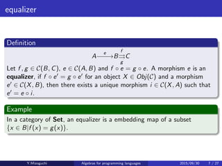 equalizer
Deﬁnition
A
e
−−−→B
f
⇒
g
C
Let f , g ∈ C(B, C), e ∈ C(A, B) and f · e = g · e. A morphism e is an
equalizer, if f · e′ = g · e′ for an object X ∈ Obj(C) and a morphism
e′ ∈ C(X, B), then there exists a unique morphism i ∈ C(X, A) such that
e′ = e · i.
Example
In a category of Set, an equalizer is a embedding map of a subset
{x ∈ B|f (x) = g(x)}.
Y.Mizoguchi Algebras for programming languages 2015/09/30 7 / 27
 