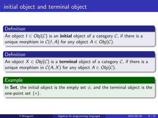 initial object and terminal object
Deﬁnition
An object I ∈ Obj(C) is an initial object of a category C, if there is a
unique morphism in C(I, A) for any object A ∈ Obj(C).
Deﬁnition
An object X ∈ Obj(C) is a terminal object of a category C, if there is a
unique morphism in C(A, X) for any object A ∈ Obj(C).
Example
In Set, the initial object is the empty set ϕ, and the terminal object is the
one-point set {∗}.
Y.Mizoguchi Algebras for programming languages 2015/09/30 9 / 27
 