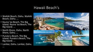 Hawaii Beach's
• Waikiki Beach, Oahu. Waikiki
Beach, Oahu. ...
• Kauna 'oa Beach, The Big
Island. Kauna 'oa Beach, The
Big Island. ...
• North Shore, Oahu. North
Shore, Oahu. ...
• Punalu'u Beach, The Big
Island. Punalu'u Beach, The
Big Island. ...
• Lanikai, Oahu. Lanikai, Oahu.
...
 