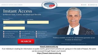 Hawaii.staterecords.org
If an individual is looking for information on public events, government activities etc. going on in the state of Hawaii, the same
can be accessed through Hawaii court record.
https://hawaii.staterecords.org
 