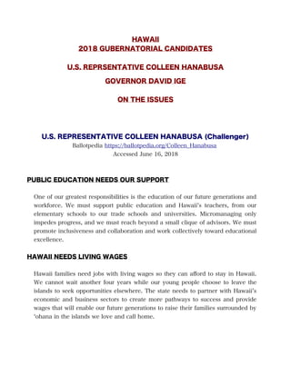 HAWAII
2018 GUBERNATORIAL CANDIDATES
U.S. REPRSENTATIVE COLLEEN HANABUSA
GOVERNOR DAVID IGE
ON THE ISSUES
U.S. REPRESENTATIVE COLLEEN HANABUSA (Challenger)
Ballotpedia https://ballotpedia.org/Colleen_Hanabusa
Accessed June 16, 2018
PUBLIC EDUCATION NEEDS OUR SUPPORT
One of our greatest responsibilities is the education of our future generations and
workforce. We must support public education and Hawaii’s teachers, from our
elementary schools to our trade schools and universities. Micromanaging only
impedes progress, and we must reach beyond a small clique of advisors. We must
promote inclusiveness and collaboration and work collectively toward educational
excellence.
HAWAII NEEDS LIVING WAGES
Hawaii families need jobs with living wages so they can aford to stay in Hawaii.
We cannot wait another four years while our young people choose to leave the
islands to seek opportunities elsewhere. The state needs to partner with Hawaii’s
economic and business sectors to create more pathways to success and provide
wages that will enable our future generations to raise their families surrounded by
‘ohana in the islands we love and call home.
 