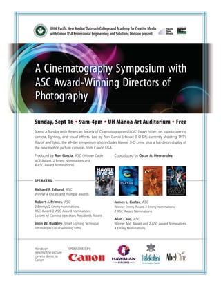 UHM Paciﬁc New Media / Outreach College and Academy for Creative Media
          with Canon USA Professional Engineering and Solutions Division present
      ™




A Cinematography Symposium with
ASC Award-Winning Directors of
Photography
Sunday, Sept 16 9am-4pm UH Manoa Art Auditorium Free
                            ¯
Spend a Sunday with American Society of Cinematographers (ASC) heavy hitters on topics covering
camera, lighting, and visual effects. Led by Ron Garcia (Hawaii 5-O DP; currently shooting TNT’s
Rizzoli and Isles), the all-day symposium also includes Hawaii 5-O crew, plus a hands-on display of
the new motion picture cameras from Canon USA.

Produced by Ron Garcia, ASC (Winner Cable           Coproduced by Oscar A. Hernandez
ACE Award, 2 Emmy Nominations and
4 ASC Award Nominations)



SPEAKERS:

Richard P. Edlund, ASC
Winner 4 Oscars and multiple awards

Robert J. Primes, ASC                               James L. Carter, ASC
2 Emmys/2 Emmy nominations                          Winner Emmy Award 3 Emmy nominations
ASC Award 2 ASC Award nominations                   2 ASC Award Nominations
Society of Camera operators President’s Award
                                                    Alan Caso, ASC
John W. Buckley, Chief Lighting Technician          Winner ASC Award and 2 ASC Award Nominations
for multiple Oscar-winning ﬁlms                     4 Emmy Nominations




Hands-on              SPONSORED BY:
new motion picture
camera demo by
Canon
 