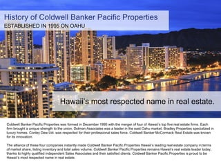 Coldwell Banker Pacific Properties was formed in December 1995 with the merger of four of Hawaii’s top five real estate fi...