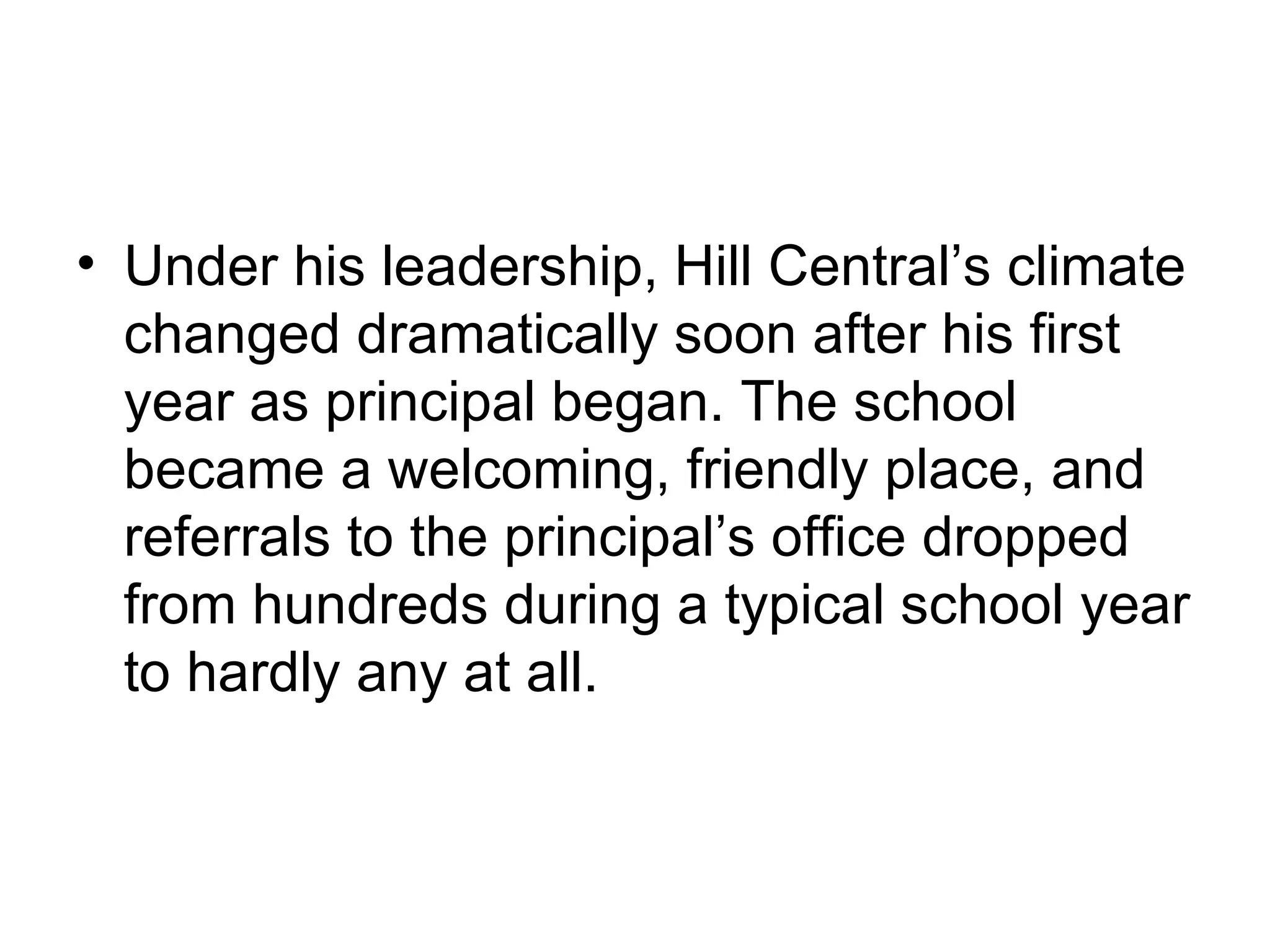 • Under his leadership, Hill Central’s climate
  changed dramatically soon after his first
  year as principal began. The school
  became a welcoming, friendly place, and
  referrals to the principal’s office dropped
  from hundreds during a typical school year
  to hardly any at all.
 