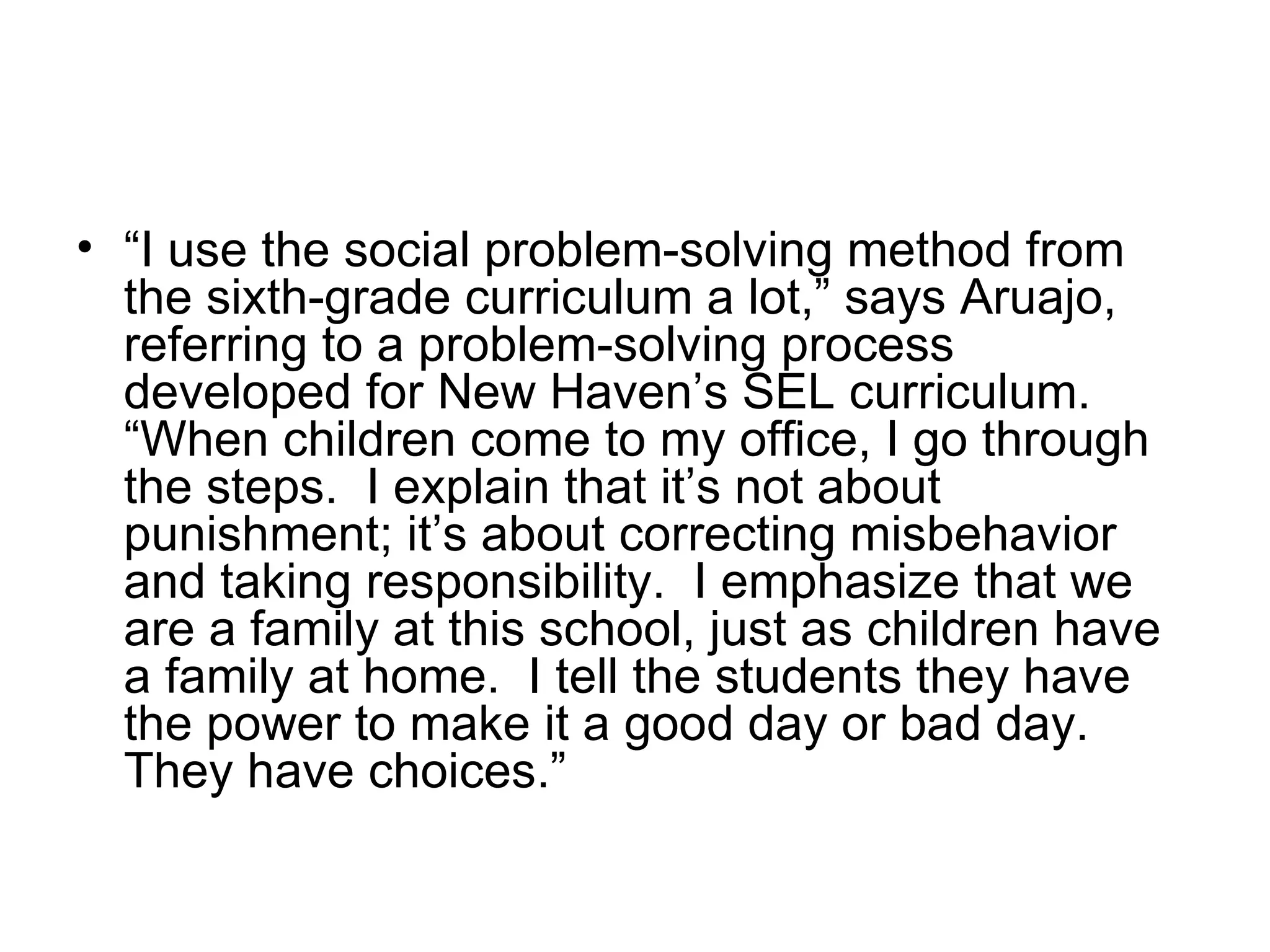 • “I use the social problem-solving method from
  the sixth-grade curriculum a lot,” says Aruajo,
  referring to a problem-solving process
  developed for New Haven’s SEL curriculum.
  “When children come to my office, I go through
  the steps. I explain that it’s not about
  punishment; it’s about correcting misbehavior
  and taking responsibility. I emphasize that we
  are a family at this school, just as children have
  a family at home. I tell the students they have
  the power to make it a good day or bad day.
  They have choices.”
 