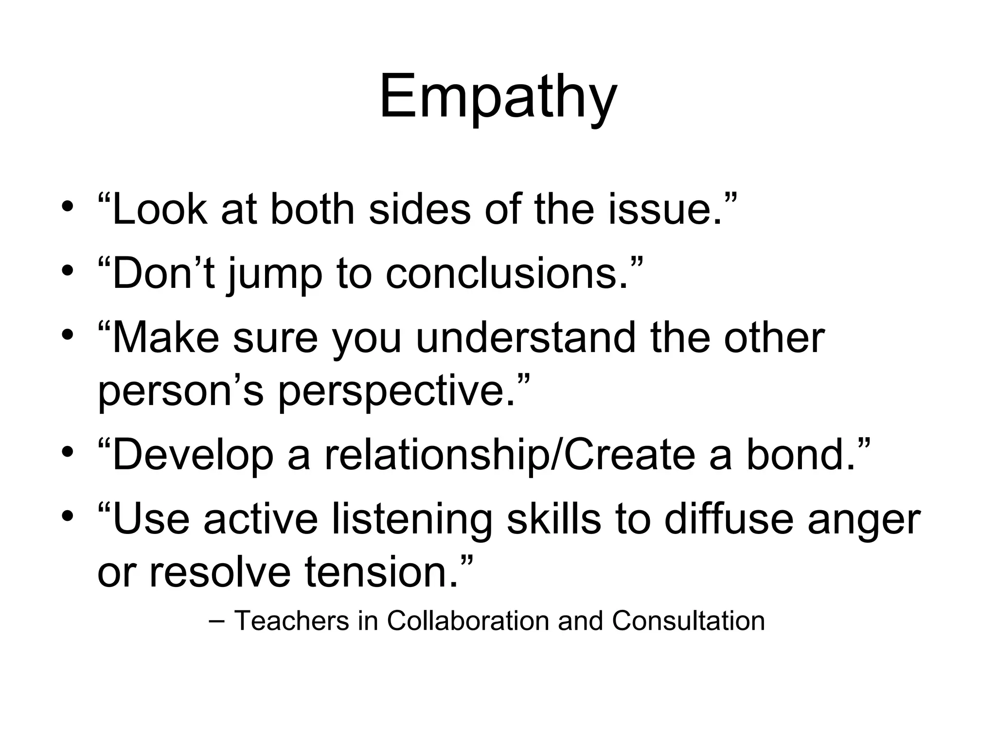 Empathy
• “Look at both sides of the issue.”
• “Don’t jump to conclusions.”
• “Make sure you understand the other
  person’s perspective.”
• “Develop a relationship/Create a bond.”
• “Use active listening skills to diffuse anger
  or resolve tension.”
        – Teachers in Collaboration and Consultation
 
