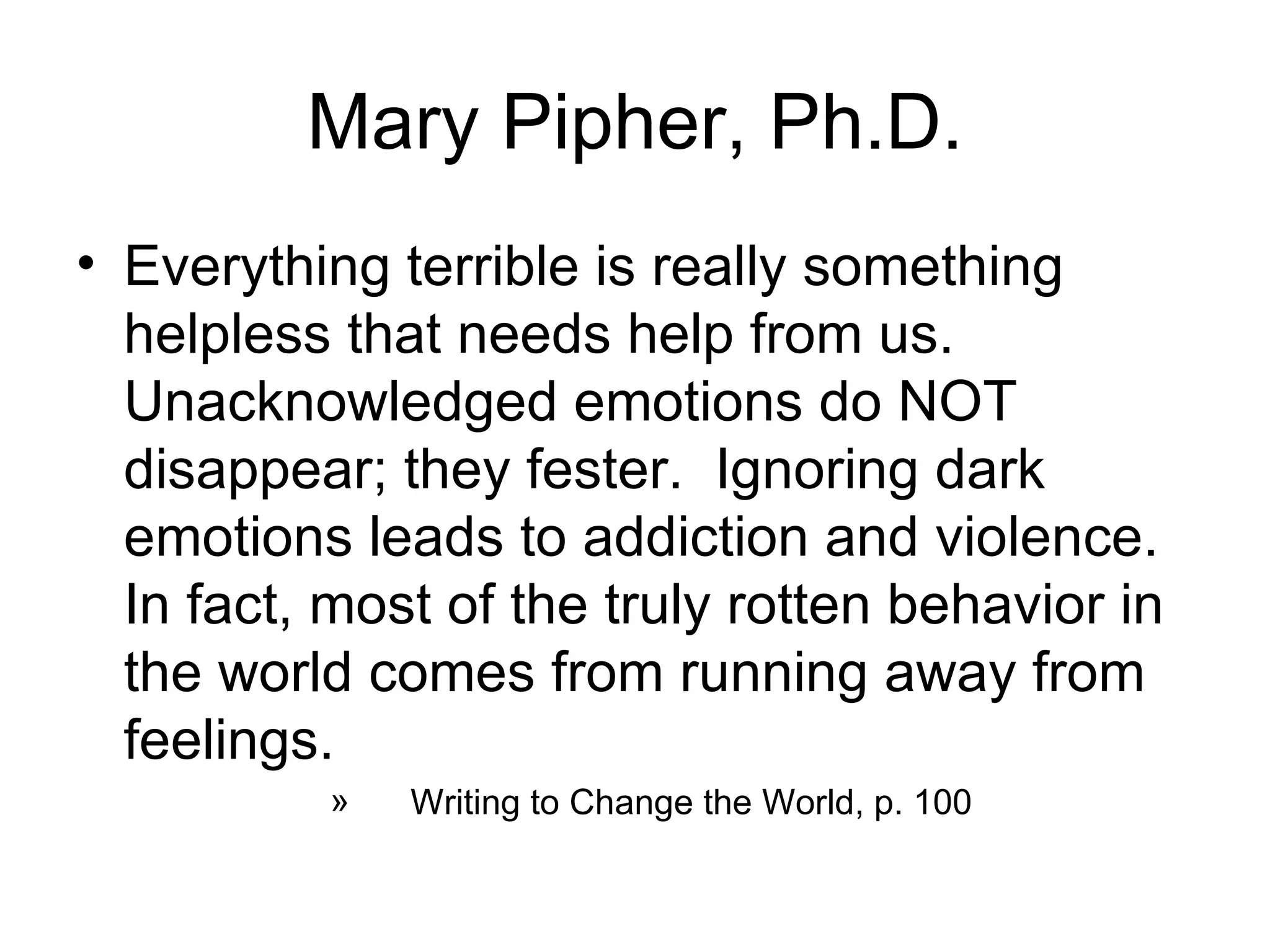 Mary Pipher, Ph.D.
• Everything terrible is really something
  helpless that needs help from us.
  Unacknowledged emotions do NOT
  disappear; they fester. Ignoring dark
  emotions leads to addiction and violence.
  In fact, most of the truly rotten behavior in
  the world comes from running away from
  feelings.
          »   Writing to Change the World, p. 100
 