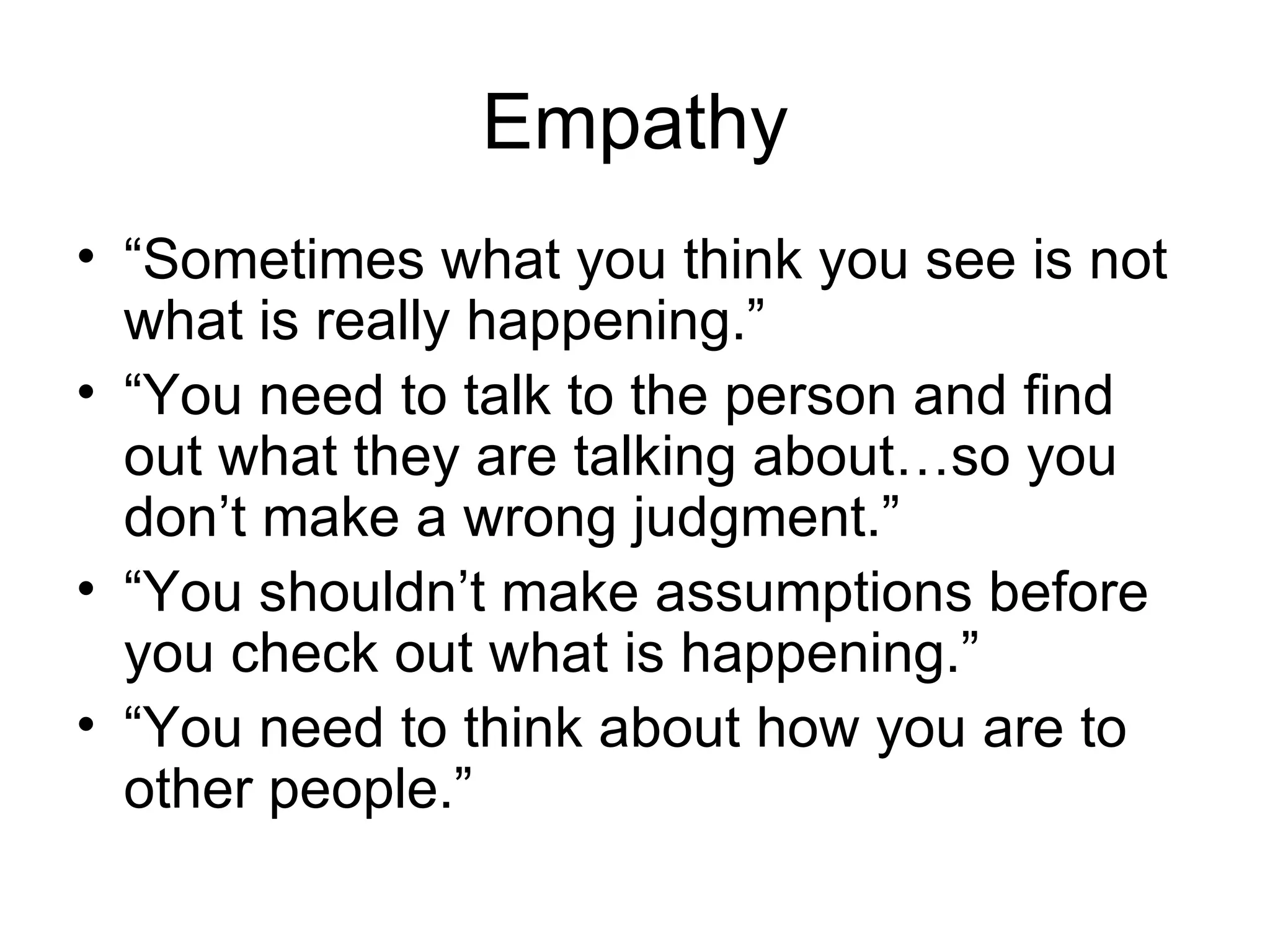 Empathy
• “Sometimes what you think you see is not
  what is really happening.”
• “You need to talk to the person and find
  out what they are talking about…so you
  don’t make a wrong judgment.”
• “You shouldn’t make assumptions before
  you check out what is happening.”
• “You need to think about how you are to
  other people.”
 