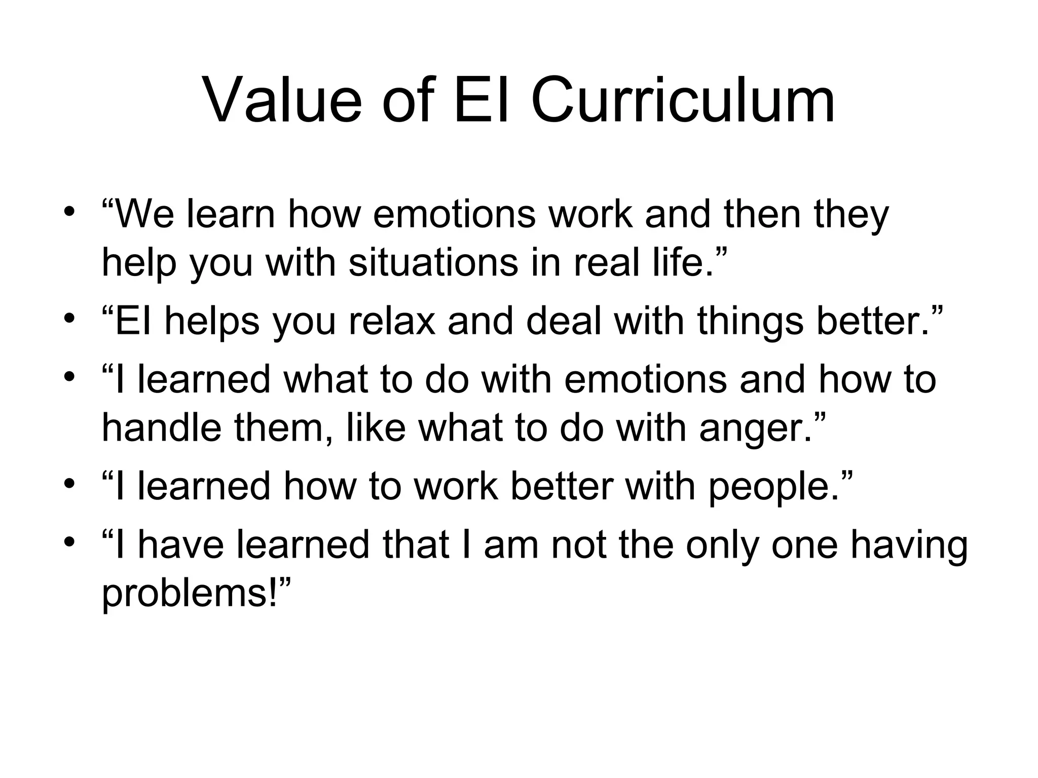 Value of EI Curriculum
• “We learn how emotions work and then they
  help you with situations in real life.”
• “EI helps you relax and deal with things better.”
• “I learned what to do with emotions and how to
  handle them, like what to do with anger.”
• “I learned how to work better with people.”
• “I have learned that I am not the only one having
  problems!”
 