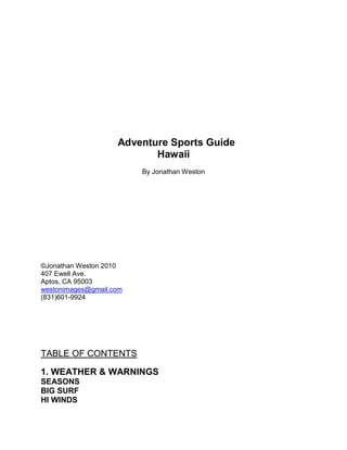 tc quot;
quot;
<br />tc quot;
quot;
<br /> <br />  Adventure Sports Guide<br />Hawaii tc quot;
                                                      SURVIVING HAWAIIquot;
<br />By Jonathan Weston<br />   <br />©Jonathan Weston 2010<br />407 Ewell Ave.<br />Aptos, CA 95003<br />westonimages@gmail.com<br />(831)601-9924<br />                                                   <br />tc quot;
TABLE OF CONTENTSquot;
<br />TABLE OF CONTENTStc quot;
TABLE OF CONTENTSquot;
<br />1. WEATHER & WARNINGS<br />SEASONS<br />BIG SURF<br />HI WINDS<br />RIP TIDES<br />DROWNINGS<br />TSUNAMIS<br />HURRICANES<br />SUN SCREEN<br />2. HAWAII ADVENTURES<br />SPORTS ON THE SEA<br />Surfing, Windsurfing, Kiteboarding, Boogieboarding, Bodysurfing, Skimboarding, Canoeing, Kayaking, Free diving, Scuba diving, Sailing, Sport Fishing<br />SPORTS ON LAND<br />BIKING: Road, Downhill, Mountain<br />TRAMPING: Hiking, Backpacking and Camping<br />ENDO: Marathon, Mtn. Triathlon, IronMan, Xterra<br />Rock Climbing<br />SPORTS IN THE SKY<br />Hangliding<br />Paragliding<br />3. ADVENTURE MAPS<br />OAHU, MAUI, KAUAI, BIG ISLAND, LANAI<br /> <br />4. THE ALOHA RULES<br />Thriving in paradise<br />Hawaiian Culture<br />Dawn of the Dude<br />The Dark Side<br />5. ADVENTURE SPORTS PHOTOGRAPHY<br />Shooting tips and equipment advice:<br />How to take great shots with your consumer digital<br />Right place, right time<br />Amateur and Pro outfitting<br />Water photography<br />Long lens photography<br />Underwater photography<br />Aerial photography<br />6. DA BUGGAS<br />Things that will come back and bite you:<br />LAND BUGGAStc quot;
CHAPTER FIVE SURVIVING DA BUGGASquot;
<br />Centipedes, Wild Boars, Mosquitoes, Ukus…<br />SEA BUGGAS<br />Sharks, Jellyfish, Urchins, Eels…<br />AIR BUGGAS<br />Mosquitoes<br />7. FIRST AID<br />Stings, zaps, bites, sprains, breaks, motion sickness, other tropic ills<br />Introductiontc quot;
Introductionquot;
<br />    You are an adventure traveler, seeking new experiences around every corner. In Hawaii, these corners come closer together, in the ultimate playground of the Pacific. Impossibly blue seas, epic surf, with tradewinds powering sails and kites across the water. Bikers and hikers choose between flying down the side of volcanoes all the way to sun drenched beaches, or meandering through the fragrant rain forest - ripe with fruits, waterfalls, and pick your jaw up off the jungle floor scenery. Paragliders get lifted above it all to eye the mind-boggling scenery; divers plunge into wonders below, in waters colorful and warm as banana pancakes.<br />   To a surfer, there’s nothing like waking at dawn with your game face on to the sound of surf rhythms strumming the shore. To the hiker, gazing out the window at sun kissed palms stretching from jungle to dawn painted sky. No matter what your adventure, your spirits rise with this sun and grow like those trees with unbounded possibility. Barely are you able to digest that papaya, so eager to be biking along volcanic trails, swimming amongst a rainbow of sea creatures, or sailing swiftly like a bird across a whitecapped sea. <br />   Yes, Hawaii is the adventure sport lover’s dreamscape. We are all here to enjoy an otherworldly tropical experience, and as long as you are prepared for all that path may cross, you may escape with only a few minor cuts and scrapes. But big things can and will go wrong in paradise. That’s right, 101 things a day. <br />   Some days, it is even the smallest thing, like a centipede or an urchin spine, which will undo your plans for the next few days. Other times, it’s taking on something bigger than you can swallow, or biting off more than you can chew, like a big wave, strong wind, or bye-bye rip tide. From jellyfish to mosquitoes, everything tropical loves to eat, sting and bite. Granted, unless you’re on your way from Guam and something is lurking under your seat besides gum, one of the few things you don’t have to worry about getting gobbled by is a snake - for now.<br />   Of course, it is seldom that you would ever experience life engulfing tsunamis, rivers of burning lava, torrential flash floods and howling hurricanes – and hold the soundtrack, the dreaded shark gobble. Yet in Hawaii, one can at least get cracked by a falling rock, sucked out to sea, and drown without too much trouble. Chances are slim that a major catastrophe or a flying coconut will hammer you on the head, yet give it time and it will. Call it act of nature or act of God, regardless of your faith or lack of it, whether your chances are good or your chances are bad, chances are. A little awareness goes a long way.<br />   And you were thinking, what in the name of Elvis could there be to downing a couple of coco milks, grabbing yourself a board, a bottle of sunscreen, and heading for the beach? Break out a flip flop? Step on a pop-top? We’ve all worn that t-shirt. A little local knowledge and a good dose of uncommonly good sense goes a long way. If you don’t have any, this book is your bible. <br />   So, should you go back to your hotel pool and enjoy the beach chair, before it’s too late? Alas, here one can even meet their demise from pure laziness alone, a blissful disease locally referred to as Tropo. A ship that never leaves the harbor is not a ship.<br />   Here in Hawaii, not only does one need to survive the surf and two million insects per visitor, we need to survive culturally as well. It wouldn’t hurt us to learn a low-key thing or two about something called Aloha, or better yet, Hawaiian Style. Perhaps we will assimilate qualities possessed by the best of easygoing island folk, such as:  patience, courtesy, modesty, and a bit of respect. Here in Hawaii, you will reap what you sew.<br />   Nearly every island adventure sport, at least those that do not involve mufflers and carburetors, is covered in this book, along with tips for both the novice and advanced adventurer. Detailed descriptions, maps and illustrations, even a section on adventure photography, will guide you towards the right equipment you will need, surf spots for your ability, as well as hiking trails, dive and snorkel spots, and other valuable local knowledge.<br />   With a few pointers and heads up taken to heart, you might even turn into one akamai (smart) adventurer, find yourself more attentive and prepared to offset the unexpected that will ruin your day, and inherit some basic non-idiotic behavioral maneuvers in the process that will keep you in the lineup. <br />   There is also a handy section at the end comprised of local first aid knowledge; some of it obtained from actual doctors, most of it coming from trial by fire and a jury of jellyfish. Unfortunately, even if you do take advice from the first few chapters, you may have to refer to it often.<br />   As a Kama’aina (someone who has lived over half their life in the islands), a professional cinematographer, photographer and water cameraman, as well as an all around fish headed windsurfing, surfing, diving, biking and hiking enthusiast, I’ve been fortunate to enjoy many of the fruits Hawaii’s nature has to offer. Sure, I arrived as dumb as a coconut, been threatened and chewed on by everything tropical that flies, crawls or swims.<br />   Loads of research has gone into this book. So that you don’t have to, I wiped out aboard every craft that rides the surf, runs, bikes and flies down volcanoes, have been bitten by most everything that flies or crawls, even managed to swim out of a lucky plunge into the surf in a helicopter. Drowning, lying unconscious beneath the waves from a board spearing my skull, nearly bursting my gills in the grips of Neptune’s garden too many times to count, lying unconscious with my bike on the crater at midnight on the side of the road after hitting a cow, I am overly fortunate to be dubbed by the indigenous, Haole Still Kicking.<br />    I’m guessing by reading this book, you might be somewhat like me, with a streak of red dirt, salt and adventure running through your blood, so if you take a few lessons from my school of sailing onto hard rocks, you will Still Be Kicking Too.<br />Heads up, watch for flying coconuts, and enjoy your read. Hawaiiya Papaya!<br />CHAPTER ONE: WEATHER AND WARNINGS<br />SEASONS <br />   There are two sides to every story, and in Hawaii, two completely different surf scenarios. In the Wintertime, huge swells travel thousands of miles from Alaska, unheeded by more than a Humpback Whale, so that by the time they reach Hawaii’s North Shores, they pack a full head of steam. The less distance/time the waves power is eroded by traveling over shallow waters, add on some more wallop. The more shallow and directly hit a reef gets as it faces that open ocean, is where you get your Hawaiian punch. Oahu and Kauai have the best North Swell spots, with some fewer epic days on Maui.<br />   In the Summertime, swells come from smaller storms, farther away, and travel often over shallower water. It doesn’t take an oceanographer to figure out that the areas hit by these swells are on the South side of the islands. Generally, Oahu, Lanai, and Kauai have the best South Swell surf. Much of Maui gets blocked by Lanai and Molokai, except for on a true direct South. Mostly you get Southeast swells. We don’t talk about surfing on Molokai. There is none.<br />   The West and East sides of islands get some swells their way, but fewer and far between. Often a huge North swell will wrap around to West/East, but less often will a South wrap.<br />   The other reason that Winter is the most popular season for surfing in Hawaii is that the tradewinds die down or blow in an offshore direction. Strong Kona Winds, blowing in the Winter from the South, really make for some epic looking surf, but most surfers have trouble getting down the wave. Great for bodysurfing and boogieboarding though.<br />   So when does it rain? On the northeastern windward shores, you can expect showers at night lasting into the morning year round, while the leeward shores remain bone dry for all but the winter months. Kauai gets the most rainfall, leeward Lanai the least. <br />www.hawaiiweathertoday.com<br />BIG SURF<br />   Ever since Hawaii Five O aired, and perhaps long before that, people have congregated near shorelines to stare at epic surf. (It’s always been a mystery as to where this wave was actually filmed. Some say it is Ala Moana Bowl, others claim it to be Waimea). Wherever the big waves may be, their force is stronger than one might ever imagine. <br />   Drowning is one of the worst ways to go, top ten on most people’s list - just below getting chomped by a shark. Our planet is made up 3/4 of water. Your body is made up of 98% water. By poor design, humans were not by made to breathe it. Even so, the ocean calls upon every brave soul, ready or not. Here are a few precautions you can take:<br />• Get in surf shape, and if you’re not, know your limits. Everybody has them.<br />• Check for high surf advisories. Buoys hundreds of miles out to sea have sensors that alert the islands when big surf is on its way. A good practice is to check the local weather channel or surf report each day before you head to the beach.<br />• Watch for strong rip currents. Most surf rescues are made for those who have been sucked out to sea by a rip current, and tried to fight against it.<br />• Buddy up, and keep an eye on your buddy. <br />• Look before you leap. In other words, before you just jump right into the ocean, take some time to stretch and observe. How big are the sets? Ask around. Which way is the rip going? Where’s the channel? Is the channel closing out? Are there any sea monsters... <br />• Check your gear over to make sure it’s intact. <br />   Once you have taken these precautions, and the precautions have failed, then you have two options. A) You can relax and hold your breath. B) You can struggle and panic.<br />A is the proper choice.<br />www.prh.noaa.gov/hnl/pages/watchwarn.php (for the latest high surf warnings)<br />HI WINDS<br />   Wind is a blessing to kiteboarders and windsurfers, a curse to surfers, divers, and kayakers. Kauai is the last windy island, Maui the most. On any given day on Maui’s Maui’s southwest shores, you might think you are in a hurricane. A sunny day on Maui has winds 10 to 30 miles an hour stronger than Kauai due to the Venturi Effect (increase in winds squeezing between a valley or channel – on Maui, it’s both).<br />   These mountains can not only cause winds to increase, but to cease altogether as well. The wind shadow can be limited to a five mile stretch of coast, more or less depending on how big the mountain is doing the blocking. These can be the areas divers and surfers head for in the afternoon, when the winds pick up.<br />   Hawaii’s spring, fall, and summer tradewinds are very consistent, and are caused by large high pressure areas to the north, combined with low pressure areas to the south, vacuuming the air right through the islands. This is why Hawaii, and Maui in particular, is a mecca for wind sports. In the Winter, these highs either sit over the islands or are replaced by a low pressure gradient, killing the wind for good surfing.<br />RIP CURRENTS<br />    Generally, you can see the rip current by it’s tell tale sign, which looks like ripples in a river, small little waves generated by mass movements of current. The larger the waves, the swifter will be the current. Toss a stick in and see how quickly it drifts out to sea. That could be you my hibiscus shorted friend.<br />   The trick here, as many people know but ignore in grips of terror, is to swim sideways to the shore. My trick to beating a rip is to relax. I just go with the flow. Sometimes, even with a board to paddle or fins on, I know I’m not going to beat it. Once the rip has its grip, let it suck you out through the channel to a point where you are behind the waves breaking furthest from shore. Swim to the rear of the waves until you get to the middle of the break called the peak; where the waves first begin to break. Here comes the fun part:<br />   As the wave approaches, swim under, relax, and let the brunt of the wave crest over you. Ascend between the spiraling boils of water just after the brunt of the wave passes. You will still be in the wave’s current, which will be pushing you directly back to shore. When between waves, keep swimming towards shore and calmly repeat this ducking action every time a wave crashes over you. Within a minutes time, you will be close to land, at which point you should be able to swim to shore without getting sucked back out again, which still may happen. If it does, remember, the more you struggle, the more you panic, that ocean’s going to win. And don’t be afraid to swallow your pride and ask a nearby surfer if there is one to give you a hand. It’s better than swallowing a sea of saltwater.<br />  In Hawaii, near shore, you will never see what is called a “rogue” wave – they are seen far out to sea, just before they perfect storm your boat in two. People often refer to a rogue wave meaning just two waves doubled up in size, but these types of waves occur on big surf days when there is already something big to double up on. Often, the weather service will warn of this type of rogue wave, and supersize the advisory. <br />   What one really has to be on their toes for is a “sneaker” wave, one that wraps around the island on a day that the waves are breaking at great heights on other shores. In other words, if you are on the West shore, things may seem very calm, even though on the North shore, waves are reaching 40 feet and higher. Once in a while though, a wave will sneak around the corner, and there you are walking along the beach with your sweetheart when, whamm! Once lover, now floatation device.<br />LIFEGUARD OFF DUTY<br />   Most beaches in Hawaii do not post a lifeguard. If you are in a situation where you encounter another person drowning, the best thing to do is get something that floats to them, something other than your body, like a boogie board. Even Aquadude or Aquabetty should not underestimate the strength of a panic-stricken person in the water. A careful approach can prevent injury and drowning to any rescuer. <br />  Take a lifesaving class to learn more, but know this; a drowning victim will not dip their head underwater and follow you deeper. When a drowning victim tries to grab you, swim down deep and away. <br />   Being a water photographer, I’ve been in many situations where I was the default lifeguard. I had the good fortune to rescue a lot of people who have gone down in the surf. Among these, a world champion windsurfing model who freaked when she got knocked off her board in ten foot surf, a drowning kid who was way over their head in Makena shore break, and a 300 pound Cornhusker who got sucked out into the Pailolo Channel on a boogie board. <br />   Having fins on sure helps, but whenever I can, I try to enlist another person to help with a boogie board, surfboard, or anything that floats. Once I have calmed the person and let them know that we were going too get through this if they follow my lead, I then basically repeat the steps necessary to get them back in through the surf, starting at the peak of the break. No sense in both of us struggling through the rip, however, talking someone who is completely freaked out that you are going to swim them over there towards the peak of the waves and dive under does not always go well. Worst comes to worse, you can drag them under and rescue them again after they have rolled inside to safety.<br />    So back to my Cornhusker. I’m out there bodysurfing at Flemings, I see a 300 pound Cornhusker float by heading out to sea, what’s a guy to do? It turns out he was of not the sharpest tool in the shed, and when I tried to talked to him, he just made funny gurgling noises and smiled a lot. I knew I couldn’t handle him alone, so I went back in, grabbed another boogieboarder, and we managed to swim him in. When we got him back to shore, his family looked sorely disappointed. Seems I foiled there plans to ship Uncle Louie out to sea.<br />DROWNINGS<br />   According to the Hawaii State Board of Health Statistics, there were 306 victims of drowning in the state over a 5-year period. Nearly half (139) occurred on the island of Oahu. That’s probably because nearly half of the people who live in Hawaii are on Oahu. More than 80% (250) of the victims were males. Most of the women drowned in their bathtubs or private swimming pools. This proves that women are smarter in the ocean, more relaxed in the tub, or men don’t bathe as much.<br />   Not surprisingly, other than soaping, swimming was the most common activity associated with drowning (18% of all incidents). Thirty six of the victims were fishing at the time of drowning, including at least 9 of whom were fishing from the shore and were swept out to sea, as were another 9 victims whom were gathering opihi from the rocks. Other common activities were scuba diving (23 victims), snorkeling (20) and surfing or boogie boarding (17). Only one was due to windsurfing. <br />   Forty-one percent of the drowning victims were not residents of Hawaii, aka, dumb Haoles. The majority (80%) of victims drowned while snorkeling. <br />   Some dumb tips for beachcombers: <br /> Don’t dive into unknown water or into shallow breaking waves. If you are walking into the water where there is a beach break and see a wave coming at you of ample proportions, do not turn your back and run! The best thing you can do is to face the music and dive under the wave.  As the wave passes, pop back up to the surface and if you feel you are out of your league, wash on up to shore and fight your way to dry land. Always keep your eye on the next wave. In one day at Makena, eight backs were broken by people running from the wave with their backs to the wave.<br />   Children with ADP, attentive disorder parents, are the most susceptible to drowning. If you need to be told to supervise young children while they are in, on, or near the water, you should hire a personal lifeguard. Drownings and near-drownings of children occur during very short lapses in supervision. Don’t let older siblings or Barney watch your children while you go to the beach bar. Do not rely on water wings, man of flubber toys or other floatation devices to protect a child. Take a CPR course. Keep a cell phone charged and handy. When there’s an emergency - don’t stall, don’t call Baywatch, call a real lifeguard or 911! Children are not waterproof.<br />TSUNAMI tc quot;
TSUNAMI quot;
<br />   Of all the catastrophic elements in the tropics, the Tsunami ranks highest among Hawaii’s fear factors. This image of a massive wall of whitewater charging towards us as we stand with our toes plastered in sand, heart pounding, shorts filling - reminds us of how fragile our existence. With little warning, there is no place to run or hide. Within seconds, caught in the palm of God’s hand, we are crushed and flushed like a bug. <br />MYTH: Hawaii’s Tsunami’s come in the form of huge jaws- like, life engulfing waves. <br />FACT: Rarely would you witness such a Hollywood epic. <br /> <br />   Hawaii’s Tsunamis occur when an earthquake in Japan, or an undersea tectonic plate movement, send a huge body of water Island bound. If you were lucky enough to be close to the shores of civilization at this time, you would hear a siren that lasts for more than a minute. This, my funny gecko shirted friends is a Tsunami warning - not a call to break out the long board. Head your Hummer for higher ground.<br />   These Tsunamis generally consist of a series of waves, often referred<br />    Once in a blue moon, a huge wave will form, like those paintings you see, an abrupt front of whitewater, a high rise gobbling monster. Most often, the Tsunami comes in the form of a massive tidal movement. First, the tide goes way out, stranding fish in their tracks, luring clueless people into walking out onto the dry reefs with shopping carts to collect flopping fish. Then the tide rises quite rapidly and the water comes rolling inland like a flood heading uphill. As the Tsunami recedes, anything not planted twenty feet into the ground is going out to sea in a roiling boiling mass of panic and devastation. Turbulent backwash may form standing waves of destruction, as swirling currents make swimming even in a Hummer2 difficult at best. All hell breaks loose, and yes, the sushi collector, the Cosco shopping carts, rafts of toilet paper and all your luau plans go out to sea. <br />   The Tsunami wave train. The amount of time between successive waves, known as the wave period, is only a few minutes, though in some instances waves are over an hour apart. The distance between each successive wave crest is much larger than that of a normal wave, and may be hundreds of miles apart. Depending on the depth of the water in which the tsunami is traveling, it may attain speeds of up to 500 miles an hour in the deeps, yet you could be scuba diving, or in the ocean on a boat, and never even notice the Tsunami passing by. Of course, the Tsunami will slow significantly before it ever reaches shore, but unlike a hurricane, there is little time to pack your lunch, yet plenty of time to eat it.    <br />   Fortunately, they now have sensors in the ocean to improve the chance you will not be caught dead by a fifty-foot wave while sipping on your Mai Tai beachside. Supposing the sensors are working, supposing you are not in a remote area, and supposing you are not deaf; when you hear an air raid siren, saddle up the Palomino and gallop Upcountry. <br />   The Pacific Tsunami Warning Center has issued more than 20 warnings since it was first established in 1948. 25% of these resulted in significant Pacific-wide tsunamis.  Even though all significant Pacific-wide tsunami events have been detected since 1948, 61 people perished when they failed to heed the warning. Many people have lost their lives after returning home in between the waves of a tsunami, thinking that the waves had stopped coming. Remembering back a few paragraphs if you will or can, the distance and time between waves is huge. Once a warning has been issued you should evacuate immediately.<br />   So what is the worst island to be on during a tsunami? History has it, the Big Island. There have been several significant tsunamis resulting from the Big Islands close proximity to local earthquakes or submarine landslides. The most recent and devastating of these tsunamis occurred in the early morning hours on November 29, 1975.  Within little over an hour, two earthquakes jolted the island. The first, located three miles inland of Kamoamoa village in Volcanoes National Park, registered 5.7. The second, centered two miles offshore of the Wahaula heiau (also in the park area) was much more violent having a Richter magnitude later to be determined as 7.2. The result of this earthquake was a 10-foot erosion of the shoreline and the second most destructive local tsunami ever to be recorded in Hawaii.<br />   Campers in the remote Volcanoes National Park coast at Halape were awakened by the violent shaking of the first quake, unknowing that a second and more severe quake would follow in just over an hour later.  Some of them had barely gotten back to sleep when the second quake shook so violently that standing was nearly impossible. Within 30 seconds, the first of five tsunami waves struck Halape. Nineteen were injured. Two campers did not survive. <br />    Boats are safer from tsunami damage while in the deep ocean rather than moored in a harbor.  Even scuba divers diving just off the coast of Phuket were unaware of the Tsunami that killed thousands just onshore. However, U.S. Coast Guard guidelines suggest watercraft deployment far out to sea where water depths are at least 1,200 feet (200 fathoms).  However, don’t attempt to get underway if it is too close to the first wave arrival time. Anticipate slowdowns caused by traffic gridlock and hundreds of other boaters heading out to sea. <br />   Back in 1970, the entire town of Kahului, Maui, flooded, and took out huge points of land such as the picnic area at Hookipa (North Shore). The destruction was so paramount they had to rebuild much of Kahului. Now they’ve put in giant sea walls in the form of K Mart, Wall Mart and Costco to shore things up (which effectively became the superstore tsunami that wiped out a lot of small businesses in Hawaii).<br />MYTH:  When you hear a conch shell blown three times, a Tsunami is coming.<br />FACT:  Actually, that would mean the Luau is starting shortly, or hot doughnuts at Krispy Kreme.<br />For more on Tsunamis, go to:<br />tsunami.org/<br />lumahai.soest.hawaii.edu/tsunami.html<br />HURRICANES<br />   Since 1950, when they started keeping records and calling these bouts of high wind, hurricanes, at least seven storms of hurricane force have caused serious damage to the Islands. This could keep you on your toes. Though these storms are tracked and you would think with modern technology at hand, there would be plenty of time to hop on a plane and dodge the bullet.<br />   Hurricane season runs parallel in Hawaii to the Caribbean’s. From August to late October, you can pretty much brace yourself for at least a good scare or two. When a hurricane is approaching, even the best weather folk can be steered wrong by a storm’s track. The whammies of life are just not meant to be so predictable. <br />   ”Alfredo is heading safely out to sea, and will lose strength within the next six hours, downgrading to a tropical storm by midnight...wait...Alfredo has redirected and strengthened to 120 mph and is heading straight for us!”<br />    Little Pig Little Pig! Houses fly when we least expect it, and are often worst prepared for it. The common thought, even after New Orleans, even after Iniki, tends to be,<br />    “That would never happen to me, not on my watch. It’ll be a little storm, blow some sand around maybe. I planned this trip all year, paid good money. Just think how good the surf’s going to be.” <br />   How quickly us’ns forgets. Here are a few of the more common catastrophes acquainted with our 50th State, along with a few tips on how to prepare to at least wiggle out of harm’s way.<br /> tc quot;
HURRICANESquot;
<br />• 1957 Hurricane Nina blew record winds in Honolulu on the day I was born. <br />• 1959 Hurricane Dot blew the doors off Kauai. <br />• 1982 Hurricane Iwa romped through Kauai and Oahu, leaving extensive damage. <br />• 1986 Hurricane Estelle produced shore-gouging surf on Hawaii and Maui with flooding on Oahu. <br />• 1993 Hurricane Fernanda produces high winds and happy surfing.<br />• 1994 Hurricane Emilia had the lowest central pressure of any storm ever in the Pacific.<br />• 2002 Hurricane Huko just misses the islands. <br />Perhaps since this book’s release, a few more have been unleashed.<br />   Certainly the Big Island gets more than their share of shoreline damage from the destructive surf generated by a major storm surges. Yet, one of the amazing things about Hawaii’s weather is that the same mountains that make one island windier than the others on normal tradewind days, actually act as a redirecting buffer against a hurricane’s path. The Big Island has the tallest volcanoes in Hawaii, and Mauna Loa is, from the ocean floor up, the tallest mountain on earth. <br />    Maui has 10,023 foot Haleakala standing guard. On the North Shore of Maui, during one of Hawaii’s most terrifying hurricanes, Iniki, not even a chicken feather flew. During most hurricanes, Mauians can be found surfing and windsurfing the South Shore having the time of their lives. (Mauians should be more concerned more concerned about Tsunami’s than hurricanes). <br />   Lanai, Oahu…now there are some nice low lying islands. To this date, modern Waikiki has escaped Huff and Puff’s wrath. Waikiki was built on a swamp, so if it ever does hit there, expect the face of Hawaii to change forever. <br />   Kauai homeowners, and hotel owners to a larger extent, shake in their sandals when they hear the Big Bad Wolf knocking. While Emilia was the strongest to pass through our part of the Pacific, the most direct hit came from the piercing winds of Hurricane Iniki. <br />   On September 11, 1992, Hurricane Iniki was the most devastating of all God’s 9/11 wake up calls for the people of Oahu, and much worse, to all who chose to weather the storm on Kauai. Billions of dollars in damage was done. Houses, hotels and tourism were devastated. By luck or miracle, only a handful of those who rode the storm out perished. (On the sunny side, it was a really good day for carpenters and the construction industry). <br />   But just in case you have defied the laws of stupidity, and decided to buy property on Maui or upcountry Hawaii, observe that this topographical theory does not always ring true - tall mountains and tradewinds do knock the breath out of, or at least redirect even the strongest hurricanes, but there is always exception to the rule. <br />   On a surf trip to Puerto Vallarta in Mexico, I asked my taxi cab driver if he had experienced any hurricanes. He said, “Yes, many in the North where I grew up in Chihuahua, because the land there was flat. My house, it was leveled many times, as were the Chihuahuas. But here in Puerto Vallarta, we have the mountains, so there is nothing to be worried about, no danger at all.” The very next week, Puerto Vallarta experienced the worst hurricane in their recorded history. <br />For more on all Hawaii storms and their history go to:<br />prh.noaa.gov/cphc/pages/hurrclimate.php<br />soest.hawaii.edu/MET/Faculty/businger/poster/hurricane/<br />hawaii.com/visit/weather/<br />SUNBURN AND SKIN CANCERtc quot;
SUNBURN AND SKIN CANCERquot;
<br />   Very simply, sunburn and UV light can and will damage your skin, and this damage can lead to skin cancer. There are of course other determining factors, including your heredity and the environment you live in. However, both the total amount of sun received over the years, and overexposure resulting in sunburn can cause skin cancer. <br />• Minimize your exposure to the sun at midday and between the hours of 10:00AM and 3:00PM. <br />• Apply sunscreen with at least a SPF-30 or higher, to all areas of the body which are exposed to the sun.<br />• Reapply sunscreen every two hours, even on cloudy days. Reapply after swimming or perspiring.<br />• Wear clothing that covers your body and shades your face. (Hats that provide shade for both the face and back of the neck.)<br />• Avoid exposure to UV radiation from sunlamps or tanning parlors.<br />• Protect your children. Keep them from excessive sun exposure when the sun is strongest, and apply sunscreen liberally and frequently to children 6 months of age and older. Do not use sunscreen on children under 6 months of age. Parents with children under 6 months of age should severely limit their children’s sun exposure. Baby beach is not good for babies.<br />Hereditytc quot;
Heredityquot;
<br />   If there is a history of skin cancer in your family, you are probably at a higher risk. People with fair skin, with a northern European heritage appear to be most susceptible. <br />   Most people receive 80% of their lifetime exposure to the sun by 18 years of age. The message to parents from this is, whether you have a history of skin cancer or not, protect your children by applying spf 30 or greater sunscreen before they go outside. <br />Environmenttc quot;
Environmentquot;
<br />   The level of UV light today is higher than it was 50 or 100 years ago. This is due to a reduction of ozone in the earth’s atmosphere (the Ozone Hole). Ozone serves as a filter to screen out and reduce the amount of UV light that we are exposed to. With less atmospheric ozone, a higher level of UV light reaches the earth’s surface.<br />   Other influencing factors include elevation, latitude, and cloud cover. Ultra Violet light is stronger as elevation increases. The thinner atmosphere at higher altitudes cannot filter UV as effectively as it can at sea level. The rays of the sun are also strongest near the equator, as you might guess. But even in Antarctica, Chile, and New Zealand, the UV level is much higher than normal especially in the springtime due to the ozone hole in the southern hemisphere.<br />   Cloud cover can burn you more than a sunny day.<br />Who is at risk? tc quot;
Who is at risk? quot;
<br />Although anyone can get skin cancer, some people are at particular risk. Risk factors include:<br />    * Light skin color, hair color, eye color.<br />    * Family history of skin cancer.<br />    * Personal history of skin cancer.<br />    * Chronic exposure to the sun.<br />    * History of sunburns early in life.<br />    * Certain types and a large number of moles.<br />    * Freckles, which indicate sun sensitivity and sun damage.<br />SUN DAMAGEtc quot;
TYPES OF SKIN CANCERquot;
<br />   Everyone gets a little sunburned when they come to Hawaii. Rays reflecting off of water are a sure fire recipe for at least a good bacon fry. Depending on the fairness of your skin, once in awhile this can be harmless, but on a continued basis, deadly. Skin cancer is the most common form of cancer in the United States. More than 1 million new cases of skin cancer will be diagnosed this year. <br />   The three major types of skin cancer are basal cell carcinoma, squamous cell carcinoma, and melanoma. Although basal cell and squamous cell carcinomas can be cured if detected and treated early, these cancers can cause considerable damage and disfigurement. Melanoma is the deadliest form of skin cancer, causing more than 75% of all skin cancer deaths. <br />   The average age at which melanoma strikes has been dropping dramatically. Ten years ago it was considered unusual to find skin cancer in anyone under 40. Matt Schweitzer, son of windsurfing inventor Hoyle Schweitzer and ten time windsurfing national champion, suffered career ending skin cancer before the age of 30. This year, fully one-fourth of all melanomas will involve people in their 20s and 30s. <br />     Tragically, children are the most susceptible, but the problem may not show up for years. If caught early, malignant melanoma is virtually 100 percent curable. The sunburn they receive this week may take 20 years or more, but chances are it will sooner or later become some form of skin cancer.<br />   Sunscreens dramatically reduce the chance of skin problems. Although most experts agree screens with an SPF of 15 sufficiently protect most skin, recent studies show that higher SPF numbers offer additional protection, especially in the first few hours of exposure. Be sure your sunscreen guards against UVB and UVA radiation. Sunscreens are maximally effective if smeared on when skin is warm, and allowed to soak in for about a half-hour before extreme exposure, then reapply every hour. If you’re someone with a very susceptible skin-type, consider completely blocking UV radiation with an opaque substance such as zinc oxide, and wear protective clothing.<br />   Some medications, combined with sunshine, decrease the time it takes for UV light to damage skin: tetracyclines, antihistamines, sulfa drugs, diuretics, and some oral contraceptives. Consult your physician or pharmacist.<br />    UV light damages eyes as well as skin. The conjunctiva can swell from UV exposure, sun-induced cataracts can form from repeated exposure, and direct UV will burn the retina. Wear sunglasses that absorb or reflect UV light. My first year in Hawaii, I spent day after day surfing the North Shore. On one extremely reflective day, I thought I went blind. My vision clouded over so much I had to be driven home by a friend, and I could not see clearly for three days. Upon visiting an eye doctor, I found out I had a thing called Terridgeums. They look like tobacco stains on your eye. The doctor’s recommendation was to scrape them off my eyeballs, a risky operation where you have to keep your eyes open the whole time. And I thought going to the dentist was bad.<br />CHAPTER TWO: ADVENTURE SPORTS<br />SPORTS ON THE WATER<br />   There are a lot of adventure sports enjoyed in many spots of the world, but it is the epic conditions of Hawaii’s ocean playground that attracts most people to either visit or become a perma-vacationer. Before I get into details on each adventure; whether it be a surf sport, wind sport, paddle or dive sport - here are a few topics of interest to all water sports enthusiasts.tc quot;
THE CHAPTER SURVIVAL AT PLAYquot;
<br />tc quot;
quot;
<br />SURFINGtc quot;
SURFINGquot;
<br />   Surfing in Hawaii is like college football in Idaho. Rather than a restricted playing field with all sorts of rules and regulations, surfing is a sport performed on a liquid landscape of warm colors and fluid motion. You don’t have to get tubed or ride the perfect wave to bust out of your skin with ecstasy. Simply standing up on your first wave is one of the purest forms of adrenalin rush on Earth’s greater portion. When landlubbers ask why we waste so much of our time on the water we reply, “Why else would God have made our planet 75% water, if we were not to spend 75% of our time on it?”<br />   Yes, surfing is the sport of Kings, not to be confused with the King of Beers (beer cans get dents - surfboards get dings). It’s only water, right? Though surf is a liquid, the beautiful molecules of water, when ganged up can deliver a solid Hawaiian punch. Maybe you’ve been playing rugby all your life, are some level of Kung foo fighter, even a champion of the Daytona surf club. To get through this coconut cowabunga experience with all pieces intact, you will need straw hats full of local surfing knowledge.<br />   Most surfers who come to Hawaii have a few healthy doses of respect in their head, if not fears. Fear of monster waves, fear of razor sharp reefs, fear of big sharks, going broke, and last but not least, mean locals. My what the Hollywood industry has done to our psyche. <br />   Virtually everyone who enters the surf is going to take a pounding and come out with at least a bad case of reef rash, but that’s all par for the course. There is nothing more jolly than a great session of sunburned, skin chafed, shin knotted, head whacking SURF! If you, rookie,  get up on a wave before getting mowed over, avoid hitting the reef, do not get the snot knocked out of you, and make it back to shore in one piece, you’re not trying hard enough. Paddle back out there and get some more.<br />   The common types of surfing injuries are self-inflicted - usually cuts and gashes. Not by sharks (though you should keep an eye out for those as well), but those sharp skegs on the underside, and the reef further below. An errant kick of the fin will take a huge chunk out of your foot as well as your leisure time. Sand the edges down to round them off. A slight loss in performance is better than a month out of the water for injury. Just ask one of the most famous surfers in the world, Gerry Lopez, who engaged a fin in the okole region.<br />   During periods of low tide, the reef can poke right up out of the water while you are riding the wave. If this happens, you will want to stay high on the wall of the wave angling down the face. Diving head first into a coral head will at best give you a gnarly face rash that will hard to explain to your partner back home, at worst break your neck.<br />    Few people actually die from surfing, a lot fewer than one would expect with the dangers of drowning, hitting the reef, and getting run over by fellow padre. Everybody nearly drowns or gets a sharp nose to the noggin more than they would like to admit. The highest area of casualty is at Pipeline, where the gnarly wave spits out onto a shallow reef.<br />   The biggest danger is from other surfers. Some spots in Hawaii are more packed than The Black Hole at a Raiders game. If you are learning, search out some of the less popular breaks, and if you’re awesome Dude or Betty, at least exercise good surf etiquette.<br />   This is not saying that you have to fear the locals, but if you don’t respect them, it could spell trouble. Even if you’re the hottest surfer from Santa Cruz, don’t go for it on Bruddah’s wave. When you’re done, don’t yell out to your buds, “Dude, was I ripping or what!” You may get the what’s for. <br />   There is no better way to gain respect for your self in the islands than to be patient, modest and respectful. There is no quicker way to an early exit than to be an arrogant, barging (dropping in on someone else’s wave), disrespectful surfer. <br />   So head out there to a spot that is not above your ability, give the locals their waves, then when one lines up just right for you and nobody else is on it, give it your all. That would typically be the last wave of the set, when all the good surfers are inside smiling from their ride. <br />   Fear and timidity will get you nowhere. You have to have that “go for it” attitude or you will go nowhere at all. The best surfers are going to be the closest ones to the peak, but by sitting on the shoulder you will only get a nibble of a ride if any at all. Try somewhere in-between the two, or surf at a break where the point is shifting and less defined. Head for a less crowded break, and remember, the early bird gets the worm.<br />   Those new to the sport can take a lesson from a bevy of surf instructors. Asking the guys at the surf shop is your best bet, or just look for a beach shack or van loaded up with sponge planks. If you go for the trial by fire plan and rent/buy a board at any local surf shop, don’t go for one of the cool short boards you see all the groms carrying around; get a long board you can really learn the ropes on.<br />    To avoid confrontations and make your surfing experience a memorable one for the right reasons, pick a surf spot with lots of kindred spirits. There are breaks on every island that are notorious beginner grounds. For example, on Maui, there is a place called Thousand Peaks. Affably, it is also called Grandpas and Thousand Geeks, but don’t let that bother your ego, it’s a fun place to ride. If you’re gun shy, get a 10 footer and paddle with fellow Kooks to outer reefs and other places where the surf is not prized for its speed and barrels. On Oahu, Waikiki is a good place to learn. <br />    Besides having too small of a board, the most common technique mistake beginners to intermediates make is to be in the wrong spot at the wrong time; too far in front or more typically too far behind the peak and too far down the line – away from the power of the peak. If you’re not in the power pocket, you’re going to biff, and too far in front, bonk. As well, beginners tend to lie too far back on their boards and spend too much time in the prone position before they stand up. You have to go straight from prone to standing as you drop down the wave, no kneeboarding in-between. <br />   Here are a few basic rules to follow:<br />• Do not get between your board and the beach! If the board’s coming at your head, duck under! <br />• Wear a leash. Make sure it’s got a quick release in case you get the leash wrapped around the reef and it won’t let you surface.<br />• Hang onto your board. When caught inside, always swim out through the channel or away from the peak. If a surfer’s coming at you, angle your board a bit away from the direction he is traveling and keep paddling out. Don’t jump off your board and freak. The board could go over the falls and hit another surfer. Also the board can recoil from your leash and whack you as well.<br />• When you are paddling out, find a channel to get out through the waves so you are not getting in the path of those riding them.<br />•  Stay out of Harm’s way.  Harm could be the name of a scrapping Aussie. A good way to avoid confrontation is to know who has the right of way. <br />The wave belongs to the rider closest to the peak, regardless of who has it first. Of course, territorial rules do sometimes apply, and you’ll pretty much know you’re out of line when you hear the agro words, “Get lost, Kook!” It’s entirely up to you whether you pay any mind. <br />EQUIPMENT<br />Surf Shorts: Not too loud or girly, even if you’re a girl. Pull them up if you’re a boy.<br />Rash Guard or Wetsuit Vest: To protect from nipple rash and man boob chafe. <br />Sex Wax: Even if you can’t get any.<br />Wax Comb: For your board, not your bikini.<br />Leash: Make sure it has a quick release, like a DaKine, for when your leash gets wrapped around a coral head or someone else’s neck.<br />BOARDS<br />Shortboard: For the rippers. Comes in many designs:<br />Swallowtail, Squashtail, Roundtail, Rounded pin<br />Generally, the wider tails like the swallowtail and squashtail are for smaller waves. 6-7 feet long. Modern designs to handle larger waves have pulled in noses.<br />Gun: For big wave riders<br />Narrow pintail 7-10 feet long. Footstraps optional.<br />Mini-Tanker: For small to medium mushburger waves, or for novice surfers who find waves harder to catch but want a looser ride than a longboard.<br />Rounded pintail (or Spoon), wide in nose and tail. 7-8 feet long.<br />Performance Longboard: Small to medium waves.<br />8.5-10 feet long, wide but thin. Newer technology sandwich boards produced by SurfTech are much lighter, thinner, yet floatier. Come in many shaper models, Robert August and the Wingnut models being a favorite.<br />Tanker: Small to medium waves.<br />9-10 feet long. Often carved of wood or made with foam and heavy duty fiberglass.  Most durable and glideworthy.<br />Tandem: Small to medium waves.<br />12-14 feet long. Two ride for the price of one. The next platform for a John Heder/Will Farrell movie?<br />Stand-Up Paddleboard: Small to medium waves.<br />10-12 feet long, extra thick and wide so you can stand up and float without motion.<br />   Stand up paddleboarding is a form of surfing in renaissance, with quite a following by even the best of surfers. Using the paddle to catch the wave and lean into the turn, it has become an art form that brings new life to the sport.<br />   Tow surfing utilizes Jet Ski’s to pull the surfer into larger waves than they could paddle into. A miff to surfing purists, it has tamed waves impossible to ride otherwise, using footstraps to keep the rider on board. Unless you own or have a friend with a Jet Ski, you will not be participating.<br />www.surfnewsnetwork.com<br />www.holoholo.org/surfnews/<br />hisurfadvisory.com<br />www.surflessonshawaii.com/<br />www.hawaiisurfnews.com/ (big island)<br />www.surfing-waves.com/travel/hawaii.htm<br />WINDSURFINGtc quot;
WINDSURFINGquot;
<br />   There is no better spot in the world that has more consistent conditions for windsurfing. Beaches with sideshore winds, warm waters and a wide choice of wave heights make Hawaii a hotbed for this sport. Windsurfing is a powerful adrenalin rush, mixed with an intense communion with colors and nature. You are already riding the wave long before it breaks, eliminating the most difficult part of surfing. Though in few places crowded, you do not sit in a lineup and hustle for waves.<br />    Outside of plowing into somebody at 30 nauts, one of the greatest dangers of windsurfing comes from hitting the reef. After a few times of soaring into the air on a mast high jump, then landing your feet in coral, you will perfect the “pancake landing’’, which essentially means you fall as horizontal to the water as possible. This can sometimes result in a backslap or belly flop, so be advised to wear at least a wetsuit vest, and wait for medium to high tide until you get it down.<br />   Unless you are an expert, stay away from Oahu’s North Shore, Diamond Head, Maui’s Hookipa or Jaws. There are plenty more places like Kailua (Oahu), Kanaha and Kihei (Maui), to have fun without wasting your board or body on the rocks. <br />   Absolute beginners should schedule a lesson. This sport is way too difficult to learn without at least a few pointers. Schools also have the right equipment for your learning experience.<br />    Launching your board into the water can be the most difficult part of your day, so go somewhere there is little shorebreak.  This would not be Hookipa. The shorebreak there can slam you onto the sand, rip your sail and break your mast. You almost make it out through the channel, till this one wave pops up and you go flying into the air, knocked out of your footstraps. <br />   Any other dangers you should know about? A lot of people tweak their ankles from ill adjusted footstraps. Then there’s that occasional collision (know the right of way, the same as in sailing), the jousting of the mast tumbling in the surf, boom in the teeth as the lip pitches, upside down head on board after doing a perfect double (don’t ask Francisco Goya about that one, he won’t remember), shark bite, broken appendages, swallowing water by force, burst eardrum.... all in all, still safer than most land sports, and a lot more fun.<br />   For the amount of pleasure derived from this sport, the equipment is well worth the price. Certainly, it can break your wallet if you go out in dangerous conditions and break a 300-dollar mast every week and rip your 600-dollar sail. A new board, which always goes on the rocks first day out, will run you 1200-2000. Add in a boom, universal, harness, etc., and you find yourself swinging a light purse. But you can also find a lot of bargains at the second wind shops, as well as rental gear. <br />   If you are a windsurfer new to the islands, there are just a few things you need to remember.  <br />• Starboard tack, heading out, still has right of way. <br />• Stay away from any peak with five or more surfers on it. <br />• Look before you jibe.<br />•The person to catch a wave closest to the peak has right of way.<br />• Watch for spear fishermen and stay out of no windsurfing zones.<br />   When you fall, hang onto your mast about 3/4 ways up and sink it before the wave hits you. Hand on and ride it out to the inside of the break or a break in the waves if you’re a quick study at waterstarting. To become a quick study at waterstarting, tilt the mast forward, sheet in and hope for the best.<br />    (The following quill is by Fred Haywood, first human to break 30 nauts on a windsurfer, big wave rider and Maui real estate magnate)<br />   “ I remember that Monday morning well. Arnaud de Rosnay stopped me in the middle of the highway at9 am to tell me that the biggest waves of the year were coming in today and that he had a helicopter scheduled for12: 30that afternoon. He asked that I be present and I mentioned that I would be there at3: 30 pm.“<br />   “I explained that since I had sailed the previous 5 days at Hookipa the biggest wave would come in on the tide change which would happen at4: 30 pm. He rolled his eyes and told me I would miss the photo session. I told him that I did not care but that I intended to ride only one wave and it would be near4:30pm.” (Arnaud was not only a very prominent photographer, but a great adventurer himself. After having made many successful long distance windsurfing voyages, Arnaud was lost in heavy seas attempting to cross from China to Taiwan).<br />   “I arrived at the beach at 3 pm and rigged a 5.9 sail on a 16 foot mast as I watched Mike Eskimo, Craig Masonville, and Malta Simmer on the waves. The wind diminished by the time I attempted to sail out, which took about 40 minutes. My heart pounded as I scaled the huge white waters coming at me. I finally connected with an opening between set waves and inched my way out while free falling several stories off the back of huge set waves approaching.” <br />   “ I sailed back and forth for nearly 45 minutes waiting for the horizon to blacken. Finally, I could see a huge set feathering with one wave in the background standing up like a skyscraper over the others. The light wind had now turned more offshore so I had to reach across the wave to get down the face. I tried to outrun it by sailing into the flat in front of the wave and noticed that the back of the wave in front of me was now blocking my wind. I was out of wind so I feathered my sail looking for wind while I backed back up the wave behind me. I was really scared now, as I didn’t know whether this wave was going to crush me. The wave landed on my tail block and exploded like a bomb causing me to release my booms to my fingertips while all the whitewater hid me for several seconds. Surprisingly, I collected myself, squeezed my booms, and reconnected with the wind and sailed back out of the whitewater and straight to the beach. One wave and one big smile.”<br />                                    Fred Haywood   (Love Life. Live Maui) www.fredhaywood.com<br />iwindsurf.com<br />http://www.maui.net/~mauiwind/MWR/mwr.html<br />http://windcam.com/<br />http://www.places-to-go-things-to-do.com/windsurfing/windsurfing-hawaii.htm<br />BOOGIE BOARDINGtc quot;
BOOGIE BOARDINGquot;
<br />   Almost everyone who comes to Hawaii and gets their feet wet gets a boogie board, which qualifies you to wear a Surf T-Shirt. It’s a great way to hop into the waves and have a little fun, while learning the dynamics of how and how not to ride them. <br />   Boogie boarding has its advantages over surfing in that you don’t have to be super coordinated to stand up, you have less distance to fall, get tubed easier, and you pay less for mistakes. In boogie boarding, there are usually no skegs or sharp noses to deal with, and as long as you hang onto your board, there is also a sponge between you and the reef. It’s a great way to initiate your way into the surf, and even grown adults have been known to ride them, so don’t take offense to being called a SpongeBob, or SpongeBetty.<br />   Going over the falls can still be an awakening experience. Losing your board, plowing into the sand and/or slamming the reef head on, a sleeper. The best way to avoid getting a sponge injury is again, to head for a beach that is a bit tamer than most, with a sandy bottom and no surfers. Look for waves that are not breaking head over heels. The worst places for a beginner boogie boarder or bodysurfer is a place like Makena Beach on Maui, Sandy Beach on Oahu, or Brenecke’s on Kauai. These are also the best places to boogie board, but when the surf is high, typically in the summertime for these south swell beaches, the waves are for experts only. To boogie board, you will also need to be a good swimmer.<br />   So the trick to boogie boarding is to turn slightly toward the wave as it is approaching to determine where the peak of the wave is going to break, then paddle and kick like mad towards that peak. Next, determine by the angle of the wave to the beach, which way the wave is going to break. Figuring out whether you are too far in or too far out will come with experience. Too far out, you won’t catch the wave. Too far in, and you’re toast. <br />   Position yourself forward on the board if you want to have a chance at sliding down the wave. Once you catch the wave by paddling your brains out, rather than ride the wave straight towards the beach, you want to angle in a direction that the wave is breaking, scooch back a hair, and pull up hard enough on the down-wave rail to stay on the wave<br />    Typically, you will need surf fins, the short rubber fellows required to catch a wave in deeper water, but in shallow water less than chest high, you can get away without them and just jump into the wave. Some of the best waves are micro barrels breaking right up onto the beach, and fins will only impede your ability to ride the wave. <br /> Get a good board, not a cheapo. Wax it and have your dog scratch it up so you will stick to it better. Boards with stiffer bottoms for performance on larger waves cost about two hundred bucks. The place where you don’t want to scrimp is with the fins. You don’t want to use scuba fins. Get a good pair of short, soft rubber Churchills, Duck or Tech fins.<br />   You really need to slow yourself in order to get tubed. As the wave curls over your head, spread your legs or a hand for drag, and pull the rail up hard into the wave. As the wave closes out, pull even harder on the rail and duck right into the wall of the wave so you don’t go over the falls. It takes a while to figure this out, going over the falls and slamming your shoulders into the sand time and again, but once you get it down, you can handle larger more critical waves.<br />http://www.alternative-hawaii.com/activity/osrsw.htm<br />BODYSURFINGtc quot;
BODYSURFINGquot;
<br />   Few sports immerse you more into the elements than bodysurfing. Using your own body as a surfing projectile, you swim hard down the face of the wave, stretch your arm out and glide like a pelican. If done right, it’s delphinic. If done wrong, it will end with a primitive plow into the sand and a wishboned collarbone.<br />     Wave positioning in bodysurfing is as crucial as the other surfing venues, the only difference being that you need to be in towards the shore a bit more than surfers, waiting till the wave is in pitching mode. You also need to claw straight towards the bottom to initiate the ride before angling in the right direction (or the left). Reach the arm closest to the wave out and angle your torso as if you were going to almost do the sidestroke, guiding your way with the arch of your back. To end the ride, you can simply curl your body back into the wave and become as hydro dynamically dysfunctional as possible.<br />   Bodysurfing is almost the cheapest sport for the most amount of thrill there is. A good pair of fins costs about 60 bucks, and if you want to take the sport to the next level, a handboard can run from 50 bucks for a plastic model or 200 plus for a crafted one.<br />Barney Trubble<br />   Of the countless waves I’ve bodysurfed, my favorite day bodysurfing was on Christmas Day at Hookipa in eight foot barrels on an offshore Kona wind with “Tube” Johnson and Fred Haywood. These guys have bodysurfed Pipeline, Waimea, big Makena and everywhere in-between. On this epic day, we rode giant winter barrels too windy for surfers to stand up on for what seemed like an endless summer. But the day that unfortunately sticks out in my mind the most was on a three-foot day at Little Beach with this English chap named Niles. <br />   Niles used to come over to my place every night telling me he was the best windsurfer from the UK and if I just took his photo in the water he’d make me famous and rich beyond my dreams. I kept telling him if anyone was going to make me famous, it was the likes of Robby Naish and Mark Angulo, not a kook like him, so why would I want to waste the film? The English are neither easily insulted nor give up.<br />   Good old Niles, for the next few months, he hung close to me like lepo on caca. On a day the wind died, he followed me over to Makena, the Big Beach side, but the waves were deadly, which means over on Little Beach they’re perfect. <br />   I guess the word was out, for it was a very crowded day. Some had suits on, some did not. It must have been national hot dog derby day.  I’m standing there, with a knee length suit on by the way, Niles in his Speedo, and did I mention that Little Dong Beach was also a great place to go snorkeling? Makena has the bluest water anywhere outside of Fiji or Tahiti or some other make believe island. You can see Turtles, moorish idols, angelfish, morey eels, dolphins, and all kinds of colorful critters, and if you look close enough, many underwater snorkels as well. <br />   So here’s this bald guy snorkeling in the surf, one snorkel above and one below. It’s sand soup, you can’t see the surf, but there he is anyway. Face down, as snorkelers will, with his legs spread open just wide enough so that when Niles catches his wave, puts his head down, closes his eyes and surges forward, well, you get the picture. Now there was one shot of Niles brown nosing that I regretted not having taken. <br />KITEBOARDING tc quot;
KITEBOARDING quot;
<br />   When people first started windsurfing, passer-bys would look to the sky and say, “What is that, a bird, plane, Superman?” Now, when someone sees a kiteboarder , it’s more like seeing Batman. What was once considered a sky high jump in windsurfing is a mundane altitude for this sport. The boards are smaller, lighter, similar to wakeboards, and those that know how to use them can really carve and fly. It’s truly the next level.<br />   Kiteboarding does resemble fly-fishing for sharks though. Human flies up, human dips in the water. Flies up, dips in the water. Sort of like a tea bag full of meat. Here Buddy, here Chum. But that’s the least of your worries.<br />   More people have been hurt or killed in kiteboarding’s infancy than the advent of flight. At first it was like base jumping with termite wings. Of course, you’re going to do it anyway, because it’s really cool. And it is. It’s also really dangerous to learn on your own. You absolutely have to take a lesson, and pay your tea bagging dues. Not that kind of tea bagging.<br />   It’s pointless giving any tips, because you absolutely have to go through a series of lessons to learn this sport. The curve is as steep as the heights attained. Recommended is a progression of first learning how to sail, then how to windsurf, so that you completely understand the wind before you attempt this sport. Learn how to fly a stunt kite before you get in the water with one as well.<br />   <br />• Don’t get in the way of other kites or kiteboarders. <br />• Watch out for windsurfers and especially spear fishermen.<br />• Always wear a safety leash on your kite.<br />• Check the wind report. <br />   Kiteboarding is a good sport for medium winds. Typical tradewind days on Maui are too windy for all but experts. Get out early in the morning before they pick up, or utilize the winter months. <br />   Many areas are off limits to kiters due to a few runaway kites that ended up on the runway. Kailua on Oahu is an excellent place to kiteboard due to its moderate winds and long sandy beaches. <br />   The board will run you around 500 bucks, but you will need to buy several kites. They range from 600 to 1000+ bucks. Some people own six or seven. Comparatively, the lines are cheap. Most importantly and most expensive, you need full coverage health insurance.<br />   Of the many gruesome kiter stories: George the Jungling into Kiawe trees, landing on jetties, breaking limbs and losing fingers. Greg Putnam, nice fellow he is, took it upon himself to catch another guys loose kite. The kite wrapped around his ankle, and picked him upside down 20 feet in the air. He had the survival skills to grab the line with his hands and unwrap. The line took all the skin off his hands, cut through his ankle to the bone, and made a nice tattoo. <br />http://www.kiteboardingholidays.com/united_states/hawaii.php<br />http://www.hawaiikiteboardingassociation.org/<br />tc quot;
quot;
<br />KAYAKINGtc quot;
KAYAKINGquot;
<br />   One of the best ways to see Hawaii is by Kayak. You can pull up along a reef for the morning and go snorkeling, up onto a beach and camp privately for a night, or head off on week long journeys along places like the Napali Coast. <br />   Most kayaks you rent in Hawaii are for tourists, and you just kind of fall off and get back on them. If you are using a sea kayak or hollow river type kayak, you will need to know the Eskimo roll. Hawaii is a great place to learn this as opposed to Alaska. <br />   The main dangers in kayaking are not knowing your ability and being oblivious to the ocean’s conditions. If you are a beginning kayaker, planning a trip without a guide around cliff regions, high surf, heavy currents, or high winds can end up being a trip to Tahiti. Here are some bad conditions:<br />• High Cliff Areas: Some of the most spectacular scenery to go kayaking for is also the most dangerous due to heavy currents. Make sure where you are going has plenty of beach exits with little or no beach break.  If you get tired, you can just pull up on the beach.<br />• High Surf: Stay inside of reefs and don’t venture out to any place you see waves or people surfing unless you are in a surf kayak and know what the heck you’re doing. If you don’t, you will endanger not only yourself but also the surfers in the water. You can also get separated from your kayak and then have a long swim. If you do get separated from your kayak, follow the rules for getting swept in with the waves and not taken out by the rip current. If you get to your kayak quick enough, it should be waiting for you just inside of the waves. If you are slow, and you get to the inside (in front of the waves) and can’t see it, it may have been taken out by the rip and be sailing through the channel towards deep water. In this case, ask a surfer to spot it for you, and only if you are a very strong swimmer, make your way with the rip to follow it back out, where it should be waiting for you just outside of the surf, behind the waves.<br />• Heavy Currents: The strongest currents are not only associated with high surf, but with channel areas as well. Channels are the bodies of water that run between the islands. Most notorious is the Pailolo Channel, between Maui and Molokai. Some of the channel currents run in excess of five nauts so if you get caught up in one and don’t notice, you will quickly lose sight of your origination point. If you can’t paddle faster than the current for a long period of time, and are not sure what a current looks like, go on a guided tour with a professional who will take you to slacker waters.<br />   One can rightly wonder if instruction is necessary for something that seems so simple. After all, all you do is dip the paddle in the water and pull, right? Well, sort of. But remember that you will perform this motion once every second, 60 times in a minute, 3,600 times in an hour and up to 36,000 times in a long day. There are advantages to doing it in the most effective and efficient way. A whole chapter could be written about the stroke. It’s important to not only move your arms, but to rotate your torso at the shoulders and at the base of your spine and hips where your power is located. This involves more of the muscles of the abdomen, hips and legs. You also want to keep from moving so much that your kayak bobs or yaws as these extra motions reduce the efficiency of the hull. The touring stroke requires a different technique than the power stroke, and before you head off on some long and perilous journey, you should have really solid technique. If you are afraid of being on the ocean alone, you can rent a tandem kayak, and if you are really into paddling, find a ride on an outrigger canoe.<br />   A good Kayak costs between 700 and 3 grand. Paddles don’t always come with them. You will need a PFD, flares, and all the accessories that go with, like a Life is Good hat.<br />http://www.kayakkauai.com/<br />http://www.top-10-hawaii.com/14087.htm<br />http://www.aloha.com/~twogood/<br />http://www.playmaui.com/mauiecotours.html<br />SAILINGtc quot;
SAILINGquot;
<br />   From exciting to romantic, sailing in Hawaiian waters can be the stuff dreams are made of. Whether it’s zipping along while hanging from the trapeze of a catamaran, or sipping mai-tais on a cattle cruiser at sunset, this is the life.<br />   Sailing in Hawaiian waters can be the stuff nightmares are made of as well. It amazes me that you see so few sailboats on Hawaiian waters. Of the 50 States, Hawaii ranks 51st in boating activity. Why? The wind in Hawaii can come up in very short notice. Heavy winds, whitecaps, and the thought of breaking down and drifting to oblivion keeps most people off the water. <br />   During the summer months, the wind is fairly predictable. SE light winds in the morning increase to NE 20-30 nauts in the afternoon - more than most sailors can handle. Some islands are more prone to Venturi effects that can add to this wind speed. Maui and its channels are the windiest of all the islands. Kauai is the least windy.<br />   During the Winter, the wind is typically lighter, sometimes completely calm. However if a Southerly “Kona” wind kicks up or a front approaches from the North, the wind can reach upwards of 60 mph. Following the weather and checking in with the surf and wind report is a must for sailing between October and May. Weatherman Glenn James, wwww.mauiweathertoday.com is a valuable resource.<br />   A popular bumper sticker reads, “Eddie Would Go,” referring to the big wave Waimea Bay surfing legend Eddie Aikau. Eddie died leaving an ancient Hawaiian voyaging ship  in a valiant effort to save the others, trying to make it to shore on his surfboard. That was one time Eddie might not have gone. Those that stayed with the boat lived to sail another day, but hey, it could have worked out differently and Eddie is hands down the icon of bravado in the islands.<br />    If your boat breaks down, stay with the ship and carry flares so that when you see a ship, you can make your mayday known. If you don’t know how to right a Hobie Cat, or get one out of irons, rent a catamaran with an instructor. Don’t be surprised if a sailing test is mandatory to rent a boat, as a lot of people talk crap about their sailing knowledge. Loose lips sink ships. Just because you can sail a dinghy in Cape Cod doesn’t mean you can sail a catamaran in Hawaii. <br />   The technique needed for sailing a Hobie Cat or other catamaran is how to get out of irons. You can spend your entire afternoon or rental time stuck “in irons”. You will head into the wind, and stop, and at best swing back the same direction you don’t want to be heading, which may be into lava rocks. <br />   The trick in light winds is to back the sail by pushing it with your hands against the wind. If there is a good sea running, you won’t need to even do this, as the boat will be going backwards automatically. The next trick is to reverse the rudder. Remember, you are going backwards, so this should make sense. Wait until the boat swings all the way over to a beam reach, and then quickly pull the rudder towards you and sheet in the sail, jib first. You should be on your way again. Jibing is simpler but more dangerous. Boom. Flip.<br />   The trick to righting a catamaran is to first stand on the hull and pull on the righting line so the boat does not turn turtle (upside down). It is doubtful you will have a righting pole. Next, have your crew get the mast perpendicular to the wind, so that the wind will scoop under the sails and empty the water out of them, helping you to right it. Make sure none of the lines are cleated, or you will spill back over the other way. Now, get two people on the line and hang out till it rights, and hang onto the rail to pull yourself up and get control of the boat. You will now be in irons.<br />   Owning a boat is really expensive these days, a hole unto which one pours money. Renting one is not cheap either, but considering all the activities one sends their money up in smoke on in Hawaii, it’s well worth a go.<br />   I owned a Hobie 16 and kept it on the beach at Kiawekapu. Being a very experienced sailor, I used to take it out in some pretty horrendous winds. One day, the wind was scorching, so I took a third person on board and we headed out past Molokini. We were flying along when I heard a loud crack. The entire downwind hull had snapped in half! Instinctively, I jibed the boat, thinking that if I could quickly get the bad hull flying in the air and the good hull in the water, we’d make it back to shore. Unfortunately, the bad hull had snapped behind the shroud plate, the shroud being the wire that holds the mast up, the mast henceforth crashing down onto the deck. Hmm...a dilemma. <br />   My crew had a look of frightened concern written on their faces. Fortunately, I had taped a set of flares to the hull, and as soon as I sighted a fishing boat, fired one off. Within minutes, we were rescued and towed back in. I dug an old hull out of the sand dune and was back on the water the next day.<br />http://www.maui-hawaii-activities.com/activity-providers-hobie-cat.htm<br />OUTRIGGER  CANOE  tc quot;
JET SKIING  quot;
<br />   Perhaps even outdating the sport of surfing, and certainly high on the cultural sport list is paddling. If you don’t paddle, you aren’t Hawaiian. If you’re not Hawaiian and you are paddling, at least you’re in the same boat. <br />   Some of the cultural centers and hotels offer the tourist paddling experience. To really get involved in the sport, you will need to get involved with a local club, or paddling hui. They offer levels of paddling from novice harbor paddles to advanced racing from Molokai to Oahu.<br />   The more exciting craft to board are the outrigger sailing canoes. From the smaller craft to the ocean voyaging Polynesian boats, these craft require a sharp set of seafaring skills.<br />FREE DIVING tc quot;
FREE DIVING quot;
<br />    Other than swallowing your snorkel, the numero uno rule for scuba diving and snorkeling in Hawaii is don’t dive alone. Whether it’s tank diving or free diving, bring a buddy along. That way you can at least narrow your chances 50/50 right away of meeting Gipeto. More importantly, if anything goes wrong, your friend may be able to get timely help should a disaster occur.<br />   One of the greatest big wave riders to ever hail from California was Jay Moriarty. He rode waves like “Mavericks” and mastered behemoths of water. But one day in the tropics he decided to take a dive alone, and other than the fact that he drowned, nobody knows what happened. Had someone been around, at least there would have been a chance of resuscitation.<br />Great ways to avoid lying in Neptune’s Garden:<br />• Use a dive flag. It’s a floating flag that alerts boaters that a diver may be surfacing in the area.<br />• Watch for currents carrying you away from the beach or your dive boat.<br />• Wear a liberal coating of waterproof sunscreen, with zinc, on your back and the backs of your legs. The thin film of water over you acts as a magnifier and because the water keeps your skin cool, you may not realize your skin is burning until it is too late. People who are especially sun-sensitive should wear a thin wetsuit or lycra covering. With a wetsuit or nylon rash guard, you will be warm and stay in the water longer, as well as float with ease. You may also avoid some reef scrapes and even a jelly fish sting or two.<br />   Clear your snorkel by saying the word “two” two times. Keep the hair out of your mask and your mask clean and fog free by spitting in it or using a small drop of liquid soap or pay five bucks for the same thing in a bottle at the dive shop. Don’t strap your mask on too tight or too loose, just right. <br />   Free diving and scuba diving both require you to equalize your eardrums. Equalize before the pressure from diving down gets intense. Don’t attempt to go any deeper once you feel pressure on your eardrums before equalizing. The best way to do this is to shut your mouth, pinch your nose and blow internally until you feel a release of pressure in your ears. If you can’t do it, you may have waited too long, so ascend a few feet and try again. Those with colds and sinus problems may be relegated to the surface view. Not to worry, you won’t be alone. At Molokini, not even ten percent of snorkadorkelers attempt to dive below the surface, much less get their hair wet.<br />• Dive in the early morning before the wind comes up. <br />• Look for red flags on the beach, which mean high surf and dangerous currents. <br />• Check the surf report and head for the spots on opposite side of the side of the island from where the surf is hitting. <br />• Remove your bling bling, and your hearing aids if wearing them. Take the cell phone out of your pocket. <br />• Don’t step on the reef. It kills the organisms that make up the reefs, mucks up the water for everyone else, and could result in an urchin poke or morey eel bite.  • Do not even touch the coral. The tiny jelly-like polyps that live inside the hard calcium casing are fragile. One swipe of the hand can kill hundreds of them. <br />• Swim gently and avoid kicking up a lot of sand when near a reef. Many popular shallow reefs have been decimated by treading humans. The sediment can eventually smother the coral and block vital sunlight. <br />• Do not feed or touch the animals. Even a gentle caress can disturb the mucous coating that helps protects fish from diseases. If fed by humans, after a while they become dependent on handouts and lose the ability to forage. Also, they lose their natural wariness, which makes them easy prey for poachers. <br />   The equipment you buy will be pretty much correlate with your comfort and experience in the water. Get a silicone mask with a dry purge snorkel from a dive shop, not at a discount store. If your mask fits well and has a good coat of spit or defog solution, you will spend more time looking through it than adjusting it.  Your snorkel needs to fit in your mouth perfectly, or you will be slurping water and dealing with gum sores. No more sipping on pineapple drinks for the rest of the week. <br />   If your fins fit, facilitated by the wearing of neoprene booties, you will spend the rest of your vacation or upcoming workweek blister free.  You can rent all this stuff from most any dive shop or Snorkel Bob’s. The only other expense you will have if you don’t shore dive is a ride out to an offshore reef on a boat. This could run you 40-80 bucks.<br />   Though you may see many Sea Turtles in spots, they are an endangered species. Don’t ride the sea turtles. It’s a 500 dollar fine, and the turtle’s don’t get the money. If you see someone riding a turtle, plant your finger in the top of their snorkel and tell them you are a Sea Sheriff and if they want to live to see another day they ought not do that. Also, do not dive naked amongst sea turtles. At famed nudie central, Little Beach Makena, a guy had his dangling participle mistaken for turtle food. <br />pacificwhale.org<br />besthawaiisnorkeling.com<br />snorkelbob.com<br />SCUBA DIVINGtc quot;
SCUBA DIVINGquot;
<br />   Placing a scuba tank on your back gives you a ticket to living in a weightless wonder world, where you become one with the fish. In such clear water, it’s easy to forget that you are a human.<br />    Many of the same common human sense applications of amphibious thought processes that apply to snorkeling apply to scuba diving. The dangers of scuba diving reach deeper.  Most divers who meet the Titanic dive alone or get separated from their partners in search of giant octopi, the little mermaid, sunken treasure, or perhaps just a chance to relive an episode of Sea Hunt. Think of your dive partner as a second chance at life, a reserve supply of air, and never separate under any condition. If your partner ends his supply of air before you, and you want to stay down, find another partner and make sure they are aware that you are depending on them for air supply should yours expire.<br />Tiny Bubbles<br />   “Blow bubbles!” you must always remind yourself before and during every dive. If you can just remember this, you can probably wiggle your way safely out of most messes. In advanced dive training, we would have to hand our tanks over to the dive instructor and float 80 feet to the surface as slowly as possible, all the while blowing bubbles. Should you take your regulator out of your mouth, ascend from that depth and not blow bubbles, you will blow your lungs out, chum.<br />Da Bends<br />   Very few people die from diving in Hawaii’s open ocean. Those that do are caught in currents and are diving by themselves. Others have died from heart attacks. Only a few have died from what is commonly known in the dive world as “the bends.”<br />   One gets the bends by staying under too deep for too long and then ascending too quickly. Few vacation divers ever go below thirty feet, which is where most of the light and fish are. A telltale sign of the bends, or DCS (Decompression Syndrome), is aching joints and headache. Of utmost importance, never fly in a plane within 24 hours of a dive, another way to get the bends. <br />   A headache while diving could be a sign of the bends, but only if you have been deep diving for a long period of time and exceeded the dive tables (a formulated table that states how deep, how long, etc.). There is a good chance you are going to get a headache anyway from the pressures of diving, especially if you drank too much the night before. Diving is kind of like driving, so go for the virgin drinks the night before a dive.<br />Narc In The House<br /> One of the most common causes of diver mishap is Nitrogen Narcosis, also known as “Rapture of the Deep”. Yet, this old-fashioned name for nitrogen narcosis is misleading. Narcosis doesn’t always feel rapturous. As well, you don’t have to dive very deep to get it as most people think. You can get “the rap” at 33 feet, though it is more prevalent at depths greater than 100 feet. <br />   Nitrogen narcosis is an impairment of your mental processes that occurs when diving, a form of being underwater stinkin’ drunk so to speak. It can take the form of elation and nirvana, but it can also manifest itself as extreme anxiety and depression. Frequently, your emotional state - whatever it is - will be heightened. If you’re diving in warm clear water and happy about it, you’re likely to become euphoric. But if it’s cold and dark down there and you’re not happy about it, you’re more likely to become paranoid. It’s pretty much just like any narcotic, or Narcosis.<br />   What’s important to remember is that Nitrogen Narcosis impairs your mental judgment, your ability to recognize danger and avoid it. Under its influence you can become so lost in the beauty of the dive that you forget to check your instruments and lose track of time, winding up too deep with too little air. Stories are also told of narc’d out divers who have abandoned their regulators, thinking they could breathe like a fish. Your partner, though a guy with a beard and beer belly, may take on the form of Daryl Hannah. On the other hand, in cold, dark water and say, a small reef shark swims by; you may think it is something out of Jaws III .<br />Baradontaglia<br />    Baradontaglia during diving may be due to tiny pockets of air within your dental work. During descent, the air pocket becomes a “relative vacuum,” creating pain. Pain during ascent means that air has filtered into the space, and pressure is building up. Sometimes this pressure can actually make a crown break or fall off.<br />   The pain can occur under crowns, caps, veneers, fillings, or root canals. Active infection at the roots of a tooth can also be affected by pressure changes. If you get tooth pain while diving (or flying), tap on your teeth with a finger until you identify the “problem tooth.” Then see your dentist.<br />   The best way to improve your diving is to just relax. Take longer, deeper, slower breaths to maximize your down time. The inflation and deflation of your buoyancy compensation vest is another key to energy efficiency. The more you have to struggle to stay down or get down, the more air you are going to burn. You will also avoid a lot of underwater goggle stink eye by staying off the reef and not kick up sand, which makes the visibility poor for others. <br />Snuba Doo<br />   On the other end of the scale for shallow dives is a fairly recent development, especially first time divers. Snuba offers a tank free yet airline connected to raft, non-certified way to breathe underwater. It seems fairly safe and you are guided by an instructor.<br />Nitrox Diving<br />   There is a new mixture of air that goes in the tank that many divers are switching to. It’s called Nitrox. Why would you want to use Nitrox? The main benefit derived from using Nitrox is you double the available bottom time on most dives compared to that of a normal air dive. So your previous twenty-minute dive to 100ft. now jumps to forty minutes, and for the diver who doesn’t get to dive but once or twice a year the benefit is more than worthwhile.<br />   Nitrox most certainly is the wave of the future, and with its acceptance by the worlds largest recreational dive association, PADI, its continued growth is assured. You have to take a course to become a Nitrox diver and become Nitrox certified, if you are just a recreational diver who gets enough with a normal dive time, you don’t need it, but if you are a true grit diver, you must have it.<br />Here are the benefits of Nitrox:<br />1. Longer dive times.<br />2. Reduced nitrogen narcosis due to the lower percentage of nitrogen in your breathing mix.<br />3. Reduced decompression penalty due to the lower level of nitrogen absorbed during the dive. <br />4. Shorter surface intervals and longer subsequent dives due to the lower residual nitrogen level following a dive. <br />The following claims are also made touting Nitrox but have been disputed:<br />6. The reduced level of nitrogen in your system has also been claimed to reduce the feeling of lethargy or tiredness following a dive. Personally, I haven’t noticed any difference, however, on a recent dive trip a friend insisted that he felt much more alert after dives on Nitrox - just before he dropped off to sleep on the way home.<br />7. A lower gas consumption due to the higher percentage of oxygen in the mix. <br />8. The effects of a barotrauma may be reduced. This is supposition based on improved circulation due to high blood oxygenation and lower nitrogen level implying fewer nitrogen bubbles. This sounds plausible but I don’t know of any research evidence to support this claim.<br />A final note: Pushing the oxygen toxicity limits of Nitrox is as risky as pushing the oxygen toxicity limits of air - you will probably croak.<br />   Diving equipment can run from 2 up to 5 grand to completely outfit yourself. Dive boats are about 80 bucks a ride. The air is not free. Instruction however, is much cheaper than it used to be. When I learned how to dive at age 12, the course took eight weeks to complete with several dive tests. In Hawaii, you can get certified in a day for a fraction of what it cost, okay, my parents.<br />   One of the most surreal dives you can make in Hawaii is off the coast of Lanai at a large underwater cave called Cathedrals. Cave diving, however, can be and is the most dangerous form of diving. Currents can pose the worst problems for divers in the ocean. For one, the current coming through the holes in the caves can push so strongly you can get jammed into a hole. You can also get lost, and this is one jungle with no escape.<br /> http://www.mauiscuba.com/<br />http://www.aloha.net/~kaimanu/<br />http://www.blue-oceans.com/scuba/big-island/<br />CANOE<br />TRADITIONAL SAILING CANOES, HILO<br />Step aboard a traditional Hawaiian double-hulled sailing canoe. Kiko Johnson-Kitazawa and his father build canoes according to the ways of their ancestors. Head out to sea on a full-moon night and listen to Kiko’s stories as you glide across Hilo Bay, or if you prefer, sail by day up the lazy Wailoa River. On the Kohala Coast, paddle a traditional Hawaiian canoe off the Orchid Resort.<br />FISHINGtc quot;
FISHINGquot;
<br />   Sport Fishing and/or Shore Fishing are to some the greatest things on the planet. It appeals to their caveman or woman instincts somehow, and in the end, there is fish for dinner.<br />   Short of getting seasick, catching a hook in your eye, or your beer spilling, chances are that not a lot can go wrong on your deep sea fishing trip in search of the big one. Then again, you could be in for that Perfect Storm or Three hour Tour. Odd things happen on fishing trips. Guys, make sure Ginger’s aboard. Girls, kick her over the side. Here are a few of the disasters that have occurred in Hawaiian waters, oh, and one lonely vote for Mary Anne: <br />  • A Japanese Sportfisher was skewered through the temple by a breaching billfish. <br />  • A submarine surfaced like a breeching whale and broke a boat in half, killing all aboard. <br />  • Breeching whales have also broken boats in half, even when they were not fishing.<br />   Practice getting up really early in the morning, and popping beer caps. Don’t forget to bring along something for motion sickness. Look before casting, and try not to cross your line up with another. Sort of like in the movie, one Captain<br />was trying to help one of his rum loving customers uncross a line, when the boat backed over the line, the hook sunk in his finger, and overboard he went right into the propeller, slicing and dicing his hand. <br />   A fishing trip costs typically about 650 a day for up to six people. From the shore, the cost of a rod and reel, and bait, unless you are a local, there is free Haole for bait.<br />QUILLS:   I was fortunate to have filmed a PBS special titled “Ancient Hawaiian Fishing”. We traveled to a forbidden part of the Big Island where you have to be majority Hawaiian to cast your hook into the sea. You can see worn holes in the rock from centuries of crushing eel for bait. <br />   After pummeling the poor eel, they hang the bait from a wooden pole over a barely submerged rock, where the Ulua who likes things the hard way is supposed to leap out of the water and chomp the eel and carefully insert the hook in his or her own mouth. <br />   When we arrived, they had just landed a big one. My suggestion was to dip it back in and get a Hollywood shot just in case another did not bite. “We catch plenty,” were the Hawaiians famous last words.<br />   To my surprise, there were lots of rules to this game. You could not lie down for the fish would think you were lazy. You could not speak about the fish, or even look at the bait, which was a hard chore for someone trying to focus on it with a camera. The day went by without another fish.<br />   That night, I witnessed real “ohana,” which basically means family. They caught Eel together, taught me to throw net, and as a solid line of bodies, chased the small fish into a bigger net. I tried to eat all the ono grinds they served on my plate, which was everything under the poi moon, while the family watched eagerly the reaction wrought on my face. Some foods of course, like the taro leaf used for wrapping, nobody ever ate, but they had fun watching me try. <br />   Days went by and still no fish. They switched to the rodeo style of lassoing the bait on a rope towards the fish; nothing worked. Not even a cowfish was wrangled. We hiked seven miles to a new spot. Go fish.<br />   A return trip yielded the same results. We had captured the lifestyle, the interviews, and the essence of ancient Hawaiian fishing. Everything but the fish. Of course, each time we boarded the plane back to Maui, the fish struck with a fury. Rule number one: Don’t bring Haole’s to sacred Hawaiian fishing grounds.<br />http://www.kuuloakai.com/<br />PARAGLIDINGtc quot;
PARAGLIDINGquot;
<br />   The magnificence of the islands attracts the most phenomenal hangliding and paragliding pilots, taking advantage of the cliffs and lifts that the steep mountain ranges and big volcanoes provide.  Paragliding, being far safer than hangliding, has taken over the skies.<br />   The best pilots know the weather and terrain like few others, which is the number one factor for safe flying. “Top guns” offer taking people tandem off Haleakala Crater, the highest descent in the world. A certified Ultralight Instructor, can also take you paragliding in a motorized paraglider over the calm skies of Hana. <br />   Hangliding, outside of a late night in Waikiki, is the most dangerous sport in Hawaii. This is due to the quick changes in weather, extreme winds, and dire need of local knowledge. Perhaps it is my personal fear factor due to the fact that I lost a very good friend in the pursuit of this sport. Paragliding, though far safer than hangliding, still has its inherent risks, the ground being harder than the water. The most common downfall in Hawaiian skies is a spiraling down currents that plummets pilots into the turf.<br />   Always fly with someone who knows the weather, knows where he or she are going, and know CPR. Some of the best pilots are also the best instructors; so even if you know how to fly, get with one to clue yourself into local knowledge.<br />   For those who really want to fly while they are in Hawaii, I would suggest contacting a local flight training school like Proflyght Hawaii. Scott is national paragliding champion, or Steve, I can’t remember which (they’re twins) and both are superb with their knowledge and safety of the sport. I flew tandem with Scott and felt like I was in really good hands. His demonstration of flying skills is phenomenal.<br />http://www.maui.net/~gliding/<br />http://www.gravityhawaii.com/<br /> <br />FLASH FLOODS<br />    What is a “flash” flood? A flash flood is any flood where you have less than a six hour warning. It may be as  sunny as a Golden Retriever where you are, but up on top of the mountain, a downpour can cause a flash flood quicker than hell in a hand basket. Granted, it is usually raining everywhere when the most treacherous floods occur, but keep your ears and eyes open at all times when crossing a stream, particularly in the Winter and Spring.<br /> Every year, deaths or injuries occur as a result of people getting swept away, with the most frequent victims being the keikis (children). Kauai and Maui are both notorious for flash floods, with their tropical rainforests and heavy downpours on the windward slopes of these islands. At times of heavy rain on steep slopes, warnings could be as short as, “Hey Pharaoh, look behind you.”<br />   Perhaps the biggest cause of flood-related deaths and injuries is a common lack of understanding as to the severity and danger involved in flash floods. You would not believe how many people are killed while trying to drive or walk on roads and bridges that are covered by water. Even though the water might look only inches deep, it could be much deeper with very strong currents. It only takes a foot of swiftly moving water to sweep a soul off their feet.<br />   Trucks, four-wheel drives, and sports utility vehicles are also susceptible to being swept away by high water. Such vehicles often give motorists a false sense of security, believing the vehicles are safe under any conditions.  (Large tires add to the vehicle’s buoyancy, causing it to lose traction that much sooner.) Unless you have a Hummer, even though vehicles in front of you have passed through the high water, you may not be as lucky. If your car stalls mid-stream, roll down your windows and abandon ship only if you can safely reach shore. Many deaths have resulted from attempts to move stalled vehicles.<br />   The two most dangerous hiking trails for flash flooding are the hike up to the waterfalls at the Oheo Gulch (Seven Sacred Pools) on Maui, and the Napali Coast Trail on Kauai. People are often swept right off the trail by a deluge of water, or down streams and over massive falls while trying to cross flooded rivers. <br />  High winds and heavy rain daily occur in some parts of the islands. Trees fall right in front of you, in not on top, pulling down entire power lines, sparks flying everywhere. If a power line lands on your car, you should stay in the car and wait for help.<br />soest.hawaii.edu/MET/Faculty/businger/poster/flashflood/<br />mothernature-hawaii.com/text_only/kauai/flood_kauai.htm<br />ROCK AND A HARD PLACEtc quot;
ROCK AND A HARD PLACEquot;
<br />   I’m not sure how many people on average get taken out by falling rocks a year. The most devastating rockslide of the century occurred at Sacred Falls on May 9, 1999, killing eight people and injuring 50 others. To date, the park has been closed and is under a litany of State lawsuits. It seems the signs posted at the beginning of the trail were not enough to warn people. Perhaps the rocks should have been painted orange.<br />   The volcanic rocks in Hawaii are so loose in their foundations, it’s a wonder that any parks are left open at all. Just look at the road going from Kahului to Lahaina, and you will see the major expense the county had to go through to protect cars from falling rocks. They had to fence off the entire cliff from Maalaaea to Olowalu, a stretc