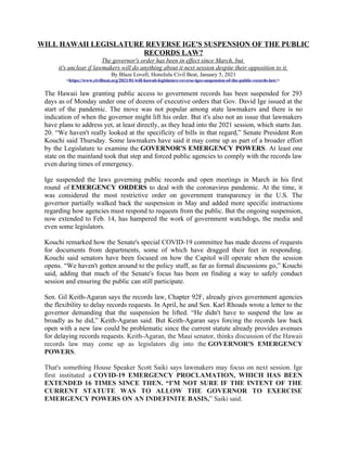 WILL HAWAII LEGISLATURE REVERSE IGE'S SUSPENSION OF THE PUBLIC
RECORDS LAW?
The governor's order has been in effect since March, but
it's unclear if lawmakers will do anything about it next session despite their opposition to it.
By Blaze Lovell, Honolulu Civil Beat, January 5, 2021
<https://www.civilbeat.org/2021/01/will-hawaii-legislature-reverse-iges-suspension-of-the-public-records-law/>
The Hawaii law granting public access to government records has been suspended for 293
days as of Monday under one of dozens of executive orders that Gov. David Ige issued at the
start of the pandemic. The move was not popular among state lawmakers and there is no
indication of when the governor might lift his order. But it's also not an issue that lawmakers
have plans to address yet, at least directly, as they head into the 2021 session, which starts Jan.
20. “We haven't really looked at the specificity of bills in that regard,” Senate President Ron
Kouchi said Thursday. Some lawmakers have said it may come up as part of a broader effort
by the Legislature to examine the GOVERNOR'S EMERGENCY POWERS. At least one
state on the mainland took that step and forced public agencies to comply with the records law
even during times of emergency.
Ige suspended the laws governing public records and open meetings in March in his first
round of EMERGENCY ORDERS to deal with the coronavirus pandemic. At the time, it
was considered the most restrictive order on government transparency in the U.S. The
governor partially walked back the suspension in May and added more specific instructions
regarding how agencies must respond to requests from the public. But the ongoing suspension,
now extended to Feb. 14, has hampered the work of government watchdogs, the media and
even some legislators.
Kouchi remarked how the Senate's special COVID-19 committee has made dozens of requests
for documents from departments, some of which have dragged their feet in responding.
Kouchi said senators have been focused on how the Capitol will operate when the session
opens. “We haven't gotten around to the policy stuff, as far as formal discussions go,” Kouchi
said, adding that much of the Senate's focus has been on finding a way to safely conduct
session and ensuring the public can still participate.
Sen. Gil Keith-Agaran says the records law, Chapter 92F, already gives government agencies
the flexibility to delay records requests. In April, he and Sen. Karl Rhoads wrote a letter to the
governor demanding that the suspension be lifted. “He didn't have to suspend the law as
broadly as he did,” Keith-Agaran said. But Keith-Agaran says forcing the records law back
open with a new law could be problematic since the current statute already provides avenues
for delaying records requests. Keith-Agaran, the Maui senator, thinks discussion of the Hawaii
records law may come up as legislators dig into the GOVERNOR'S EMERGENCY
POWERS.
That's something House Speaker Scott Saiki says lawmakers may focus on next session. Ige
first instituted a COVID-19 EMERGENCY PROCLAMATION, WHICH HAS BEEN
EXTENDED 16 TIMES SINCE THEN. “I'M NOT SURE IF THE INTENT OF THE
CURRENT STATUTE WAS TO ALLOW THE GOVERNOR TO EXERCISE
EMERGENCY POWERS ON AN INDEFINITE BASIS,” Saiki said.
 