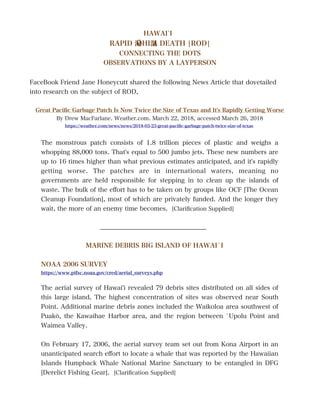 HAWAÌI
RAPID ˋŌHIˋA DEATH |ROD|
CONNECTING THE DOTS
OBSERVATIONS BY A LAYPERSON
FaceBook Friend Jane Honeycutt shared the following News Article that dovetailed
into research on the subject of ROD,
Great Pacifc Garbage Patch Is Now Twice the Size of Texas and It's Rapidly Getting Worse
By Drew MacFarlane. Weather.com. March 22, 2018, accessed March 26, 2018
https://weather.com/news/news/2018-03-23-great-pacifc-garbage-patch-twice-size-of-texas
The monstrous patch consists of 1.8 trillion pieces of plastic and weighs a
whopping 88,000 tons. That's equal to 500 jumbo jets. These new numbers are
up to 16 times higher than what previous estimates anticipated, and it's rapidly
getting worse. The patches are in international waters, meaning no
governments are held responsible for stepping in to clean up the islands of
waste. The bulk of the efort has to be taken on by groups like OCF [The Ocean
Cleanup Foundation], most of which are privately funded. And the longer they
wait, the more of an enemy time becomes. [Clarifcation Supplied]
__________________________________
MARINE DEBRIS BIG ISLAND OF HAWAÌI
NOAA 2006 SURVEY
https://www.pifsc.noaa.gov/cred/aerial_surveys.php
The aerial survey of Hawai'i revealed 79 debris sites distributed on all sides of
this large island. The highest concentration of sites was observed near South
Point. Additional marine debris zones included the Waikoloa area southwest of
Puakō, the Kawaihae Harbor area, and the region between ̀Upolu Point and
Waimea Valley.
On February 17, 2006, the aerial survey team set out from Kona Airport in an
unanticipated search efort to locate a whale that was reported by the Hawaiian
Islands Humpback Whale National Marine Sanctuary to be entangled in DFG
[Derelict Fishing Gear]. [Clarifcation Supplied]
 