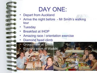 DAY ONE:
• Depart from Auckland
• Arrive the night before - Mr Smith’s walking
  tour
• Tuesday
• Breakfast at IHOP
• Amazing race / orientation exercise
• Diamond head climb
• Group meal at Chillis
• Evening swim at Waikiki
 