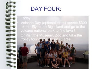 DAY FOUR:
• Friday
• Volcano Day (optional extra) approx $300
  extra - Fly to the Big island and go to the
  volcano national park to find lava !
• Or Visit the Museum, Zoo and take the
  trolley tour of the Honolulu area
 