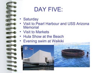 DAY FIVE:
• Saturday
• Visit to Pearl Harbour and USS Arizona
  Memorial
• Visit to Markets
• Hula Show at the Beach
• Evening swim at Waikiki
 