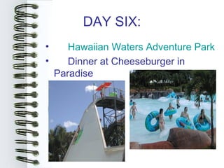 DAY SIX:
•      Hawaiian Waters Adventure Park
•      Dinner at Cheeseburger in
    Paradise
 