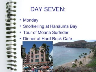 DAY SEVEN:
•   Monday
•   Snorkelling at Hanauma Bay
•   Tour of Moana Surfrider
•   Dinner at Hard Rock Cafe
 