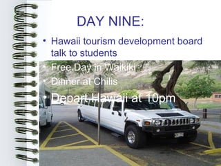 DAY NINE:
• Hawaii tourism development board
  talk to students
• Free Day in Waikiki
• Dinner at Chilis
• Depart Hawaii at 10pm
 